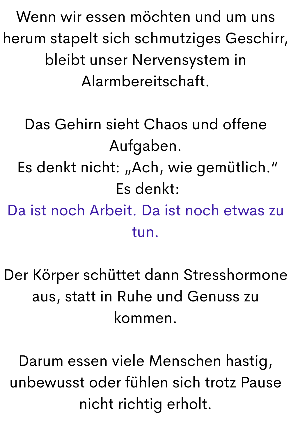 Wenn wir essen möchten und um uns herum stapelt sich schmutziges Geschirr, bleibt unser Nervensystem in Alarmbereitschaft.
Das Gehirn sieht Chaos und offene Aufgaben.
 Es denkt nicht: „Ach, wie gemütlich.“
 Es denkt:
Da ist noch Arbeit. Da ist noch etwas zu tun.
Der Körper schüttet dann Stresshormone aus, statt in Ruhe und Genuss zu kommen.
Darum essen viele Menschen hastig, unbewusst oder fühlen sich trotz Pause nicht richtig erholt.
