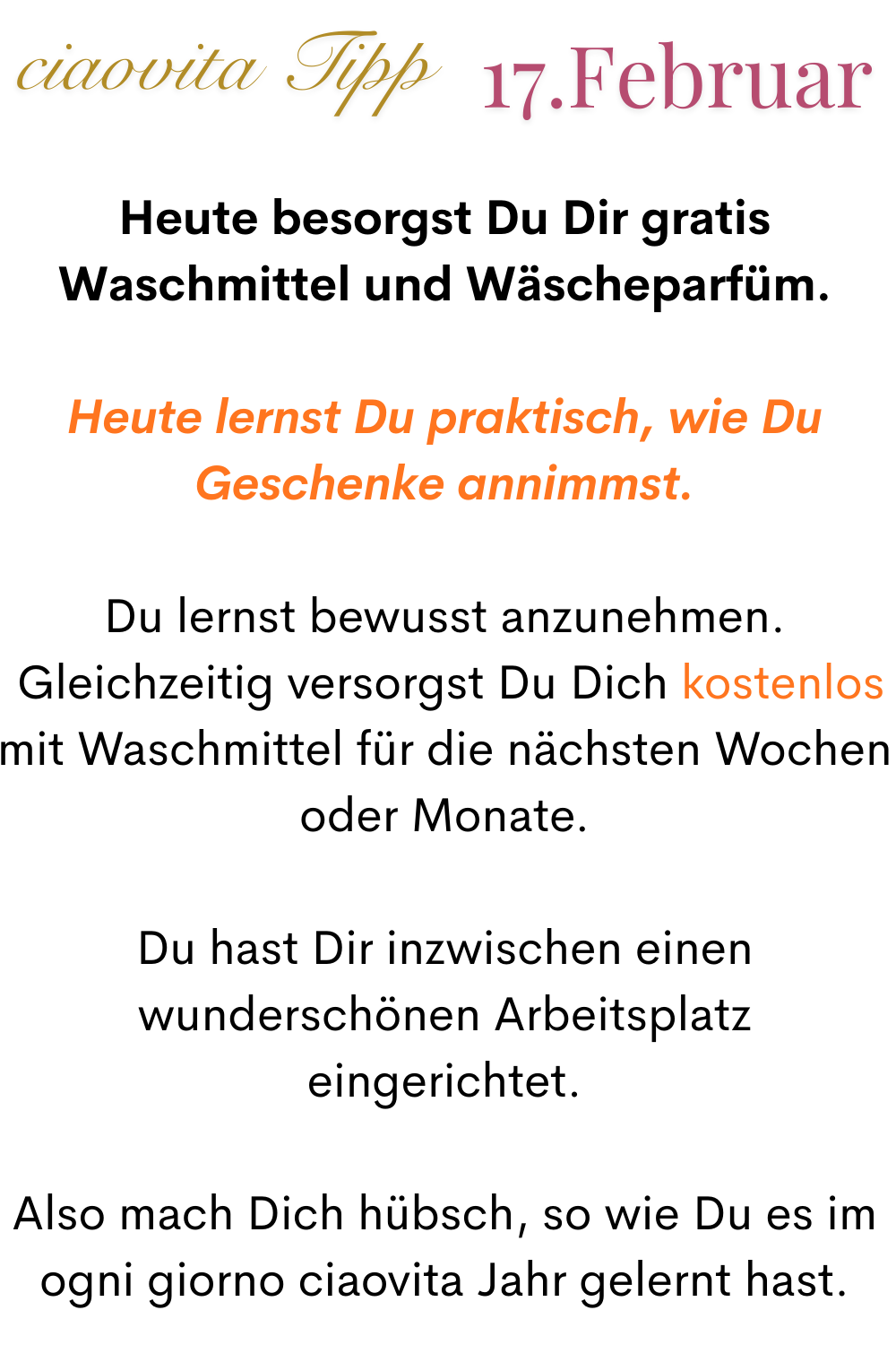 ciaovita Tipp 17. Februar
Heute besorgst Du Dir gratis Waschmittel und Wäscheparfüm.
Heute lernst Du praktisch, wie Du Geschenke annimmst.
Du lernst bewusst anzunehmen.
 Gleichzeitig versorgst Du Dich kostenlos mit Waschmittel für die nächsten Wochen oder Monate.
Du hast Dir inzwischen einen wunderschönen Arbeitsplatz eingerichtet.
Also mach Dich hübsch, so wie Du es im ogni giorno ciaovita Jahr gelernt hast.