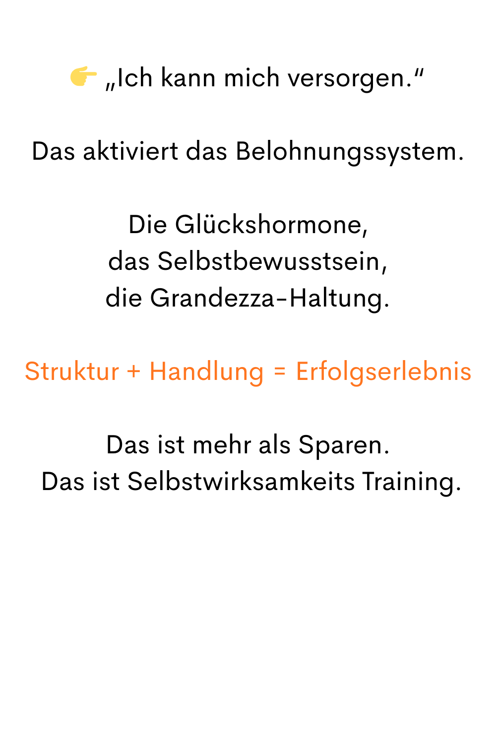  „Ich kann mich versorgen.“
Das aktiviert das Belohnungssystem.
Die Glückshormone,
 das Selbstbewusstsein, 
die Grandezza-Haltung.
Struktur + Handlung = Erfolgserlebnis
Das ist mehr als Sparen.
 Das ist Selbstwirksamkeits Training.
