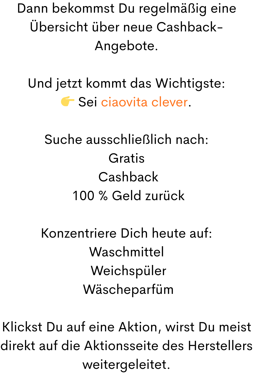 Dann bekommst Du regelmäßig eine Übersicht über neue Cashback-Angebote.
Und jetzt kommt das Wichtigste:
 Sei ciaovita clever.
Suche ausschließlich nach:
Gratis
 Cashback
 100 % Geld zurück
Konzentriere Dich heute auf:
Waschmittel
 Weichspüler
 Wäscheparfüm
Klickst Du auf eine Aktion, wirst Du meist direkt auf die Aktionsseite des Herstellers weitergeleitet.
