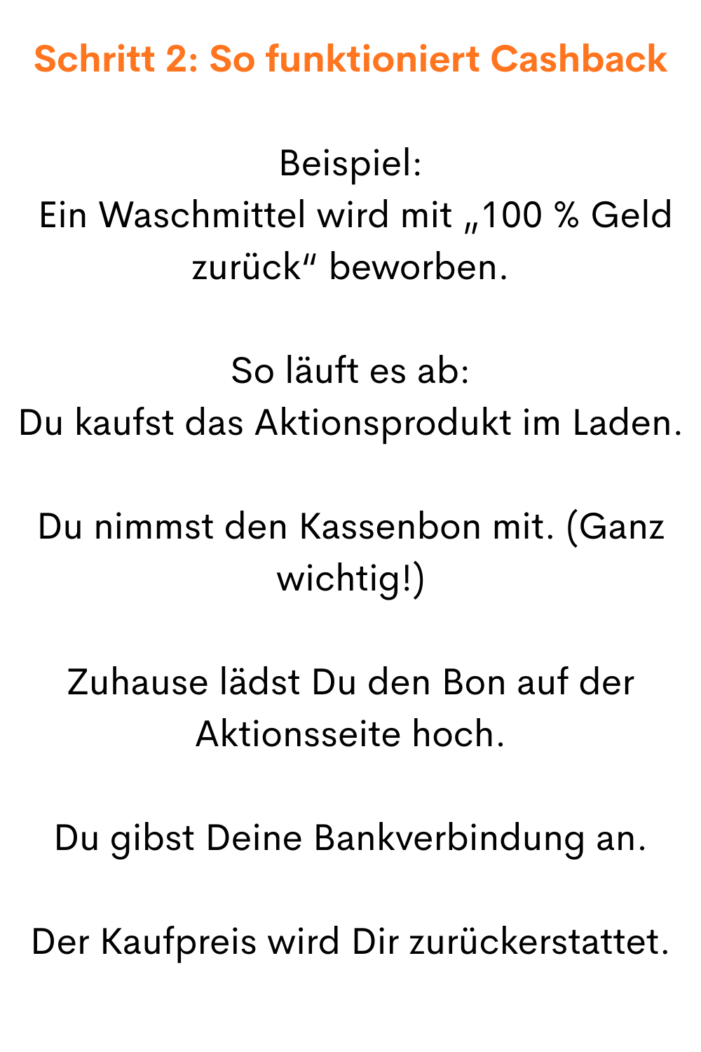 Schritt 2: So funktioniert Cashback
Beispiel:
 Ein Waschmittel wird mit „100 % Geld zurück“ beworben.
So läuft es ab:
Du kaufst das Aktionsprodukt im Laden.
Du nimmst den Kassenbon mit. (Ganz wichtig!)
Zuhause lädst Du den Bon auf der Aktionsseite hoch.
Du gibst Deine Bankverbindung an.
Der Kaufpreis wird Dir zurückerstattet.
