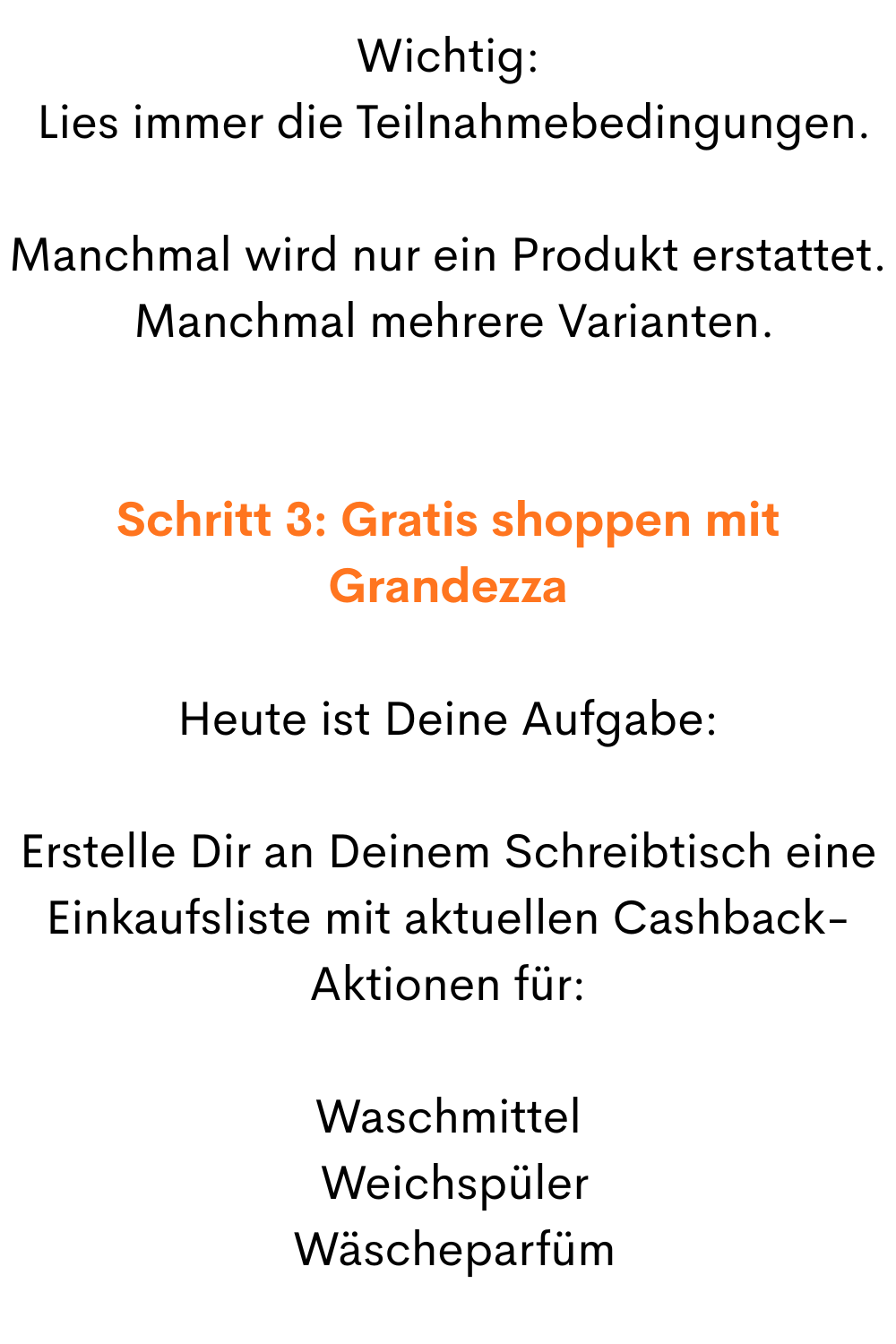 Wichtig:
 Lies immer die Teilnahmebedingungen.
Manchmal wird nur ein Produkt erstattet.
 Manchmal mehrere Varianten.
Schritt 3: Gratis shoppen mit Grandezza
Heute ist Deine Aufgabe:
Erstelle Dir an Deinem Schreibtisch eine Einkaufsliste mit aktuellen Cashback-Aktionen für:
Waschmittel
 Weichspüler
 Wäscheparfüm
