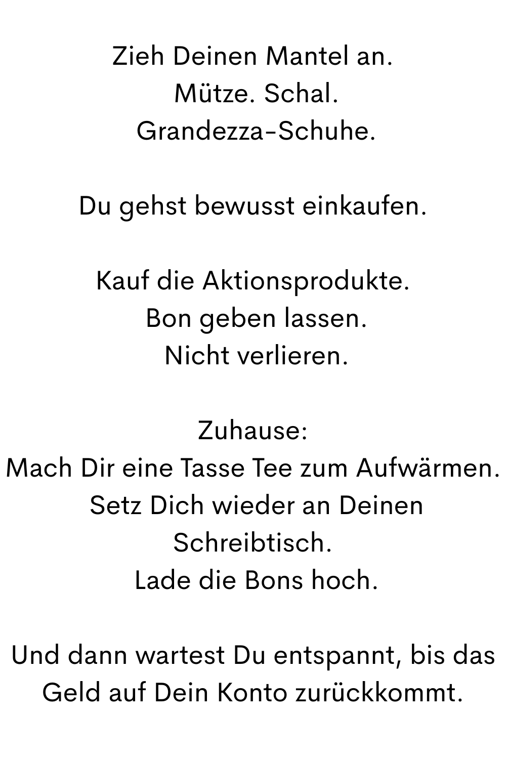 Zieh Deinen Mantel an.
 Mütze. Schal.
 Grandezza-Schuhe.
Du gehst bewusst einkaufen.
Kauf die Aktionsprodukte.
 Bon geben lassen.
 Nicht verlieren.
Zuhause:
Mach Dir eine Tasse Tee zum Aufwärmen.
 Setz Dich wieder an Deinen Schreibtisch.
 Lade die Bons hoch.
Und dann wartest Du entspannt, bis das Geld auf Dein Konto zurückkommt.