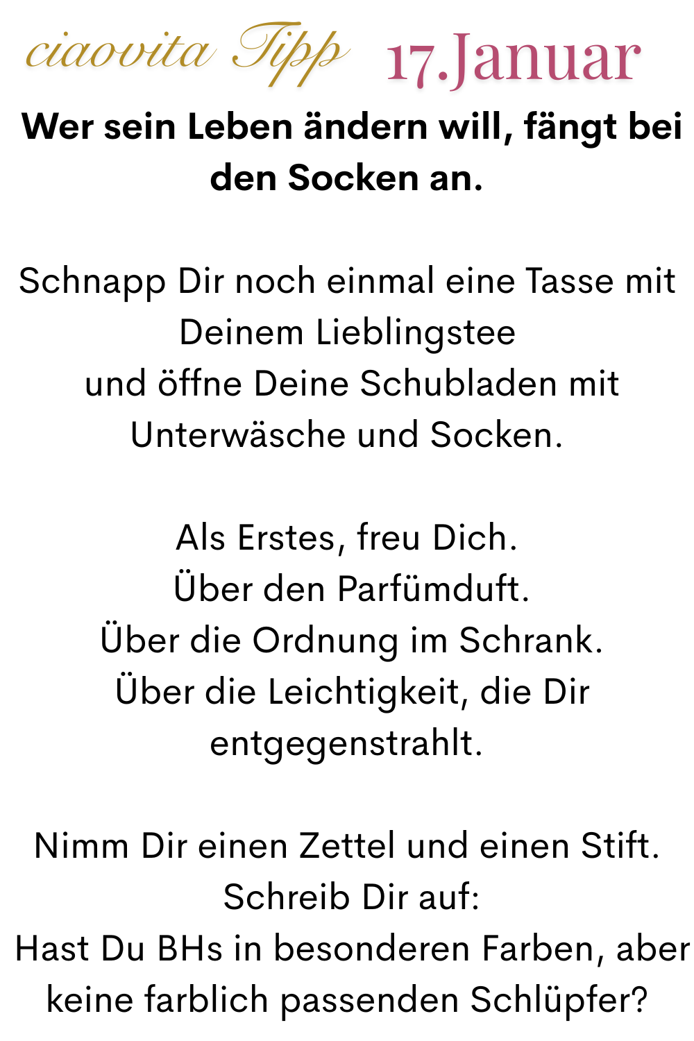 ciaovita Tipp, 17. Januar.
Wer sein Leben ändern will, fängt bei den Socken an.
Schnapp Dir noch einmal eine Tasse mit Deinem Lieblingstee
 und öffne Deine Schubladen mit Unterwäsche und Socken.
Als Erstes, freu Dich.
 Über den Parfümduft.
 Über die Ordnung im Schrank.
 Über die Leichtigkeit, die Dir entgegenstrahlt.
Nimm Dir einen Zettel und einen Stift.
 Schreib Dir auf:
 Hast Du BHs in besonderen Farben, aber keine farblich passenden Schlüpfer?