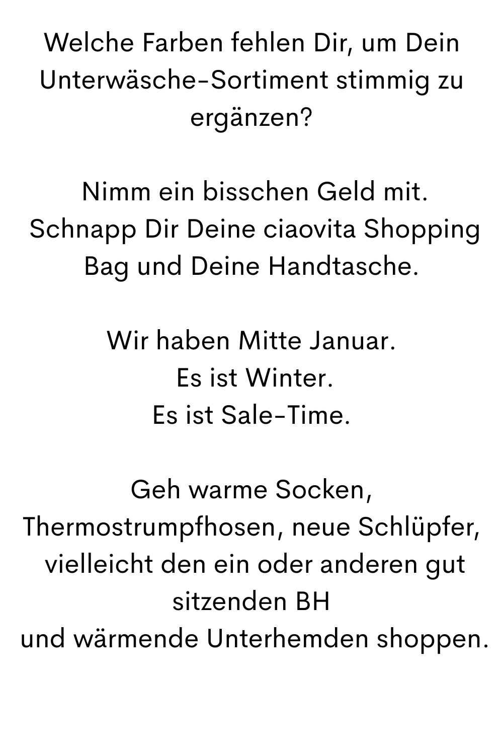Welche Farben fehlen Dir, um Dein Unterwäsche-Sortiment stimmig zu ergänzen?
 Nimm ein bisschen Geld mit.
 Schnapp Dir Deine ciaovita Shopping Bag und Deine Handtasche.
Wir haben Mitte Januar.
 Es ist Winter.
Es ist Sale-Time.
Geh warme Socken, Thermostrumpfhosen, neue Schlüpfer,
 vielleicht den ein oder anderen gut sitzenden BH
 und wärmende Unterhemden shoppen.
