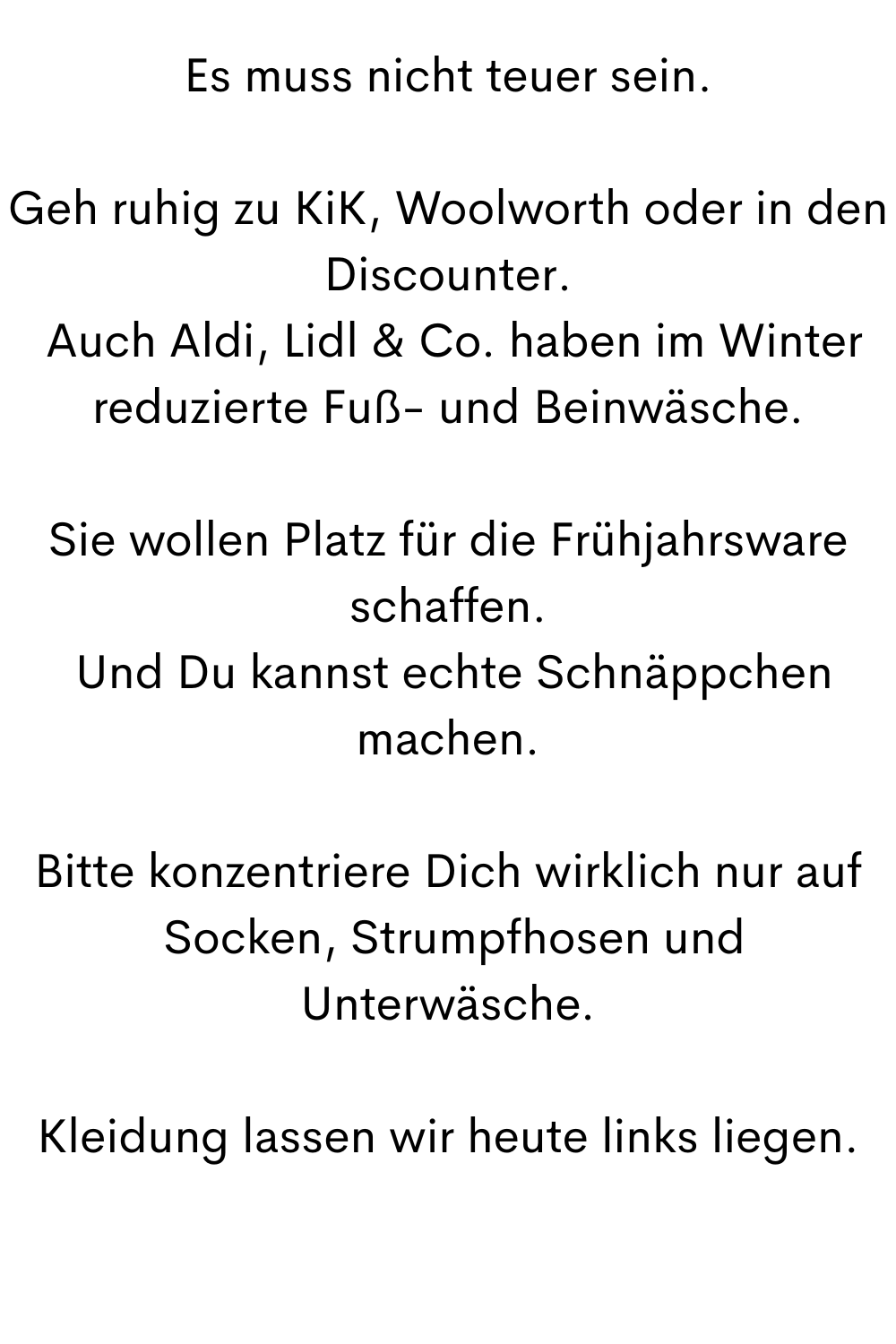 Es muss nicht teuer sein.
Geh ruhig zu KiK, Woolworth oder in den Discounter.
 Auch Aldi, Lidl & Co. haben im Winter reduzierte Fuß- und Beinwäsche.
Sie wollen Platz für die Frühjahrsware schaffen.
 Und Du kannst echte Schnäppchen machen.
Bitte konzentriere Dich wirklich nur auf
 Socken, Strumpfhosen und Unterwäsche.
Kleidung lassen wir heute links liegen.
