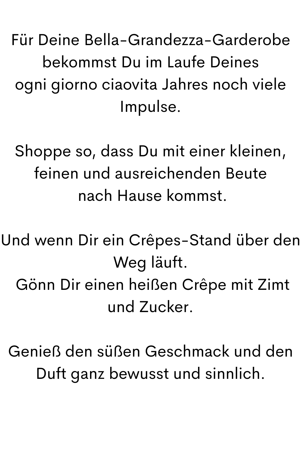 Für Deine Bella-Grandezza-Garderobe bekommst Du im Laufe Deines
ogni giorno ciaovita Jahres noch viele Impulse.
Shoppe so, dass Du mit einer kleinen, feinen und ausreichenden Beute
 nach Hause kommst.
Und wenn Dir ein Crêpes-Stand über den Weg läuft.
 Gönn Dir einen heißen Crêpe mit Zimt und Zucker.
Genieß den süßen Geschmack und den Duft ganz bewusst und sinnlich.