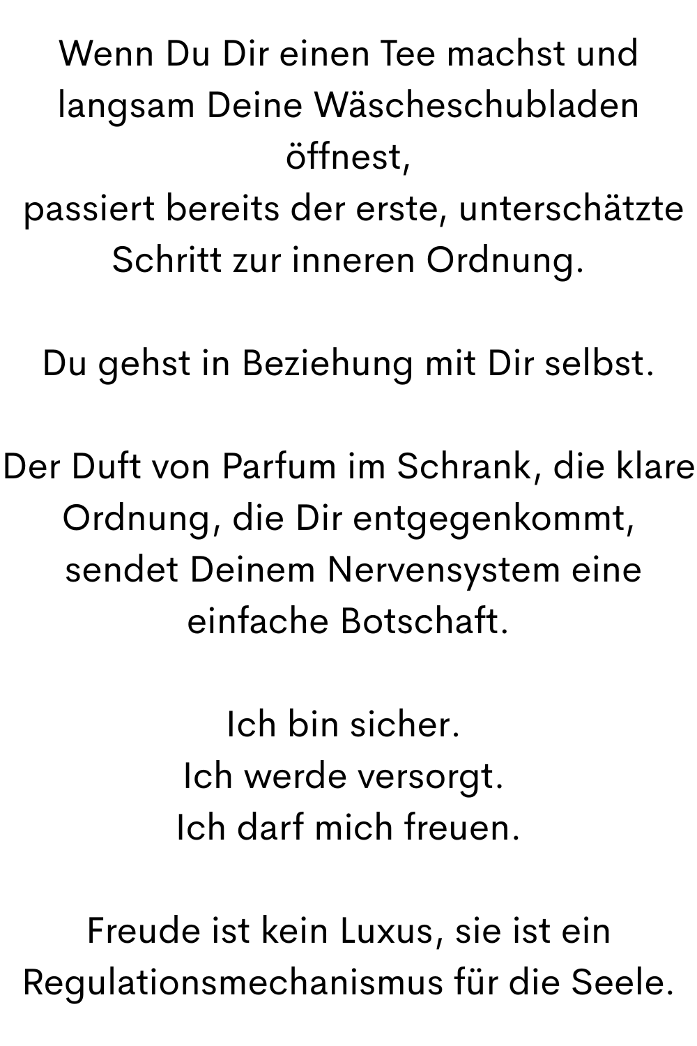 Wenn Du Dir einen Tee machst und langsam Deine Wäscheschubladen öffnest,
 passiert bereits der erste, unterschätzte Schritt zur inneren Ordnung.
Du gehst in Beziehung mit Dir selbst.
Der Duft von Parfum im Schrank, die klare Ordnung, die Dir entgegenkommt,
 sendet Deinem Nervensystem eine einfache Botschaft.
Ich bin sicher. 
Ich werde versorgt. 
Ich darf mich freuen.
Freude ist kein Luxus, sie ist ein Regulationsmechanismus für die Seele.
