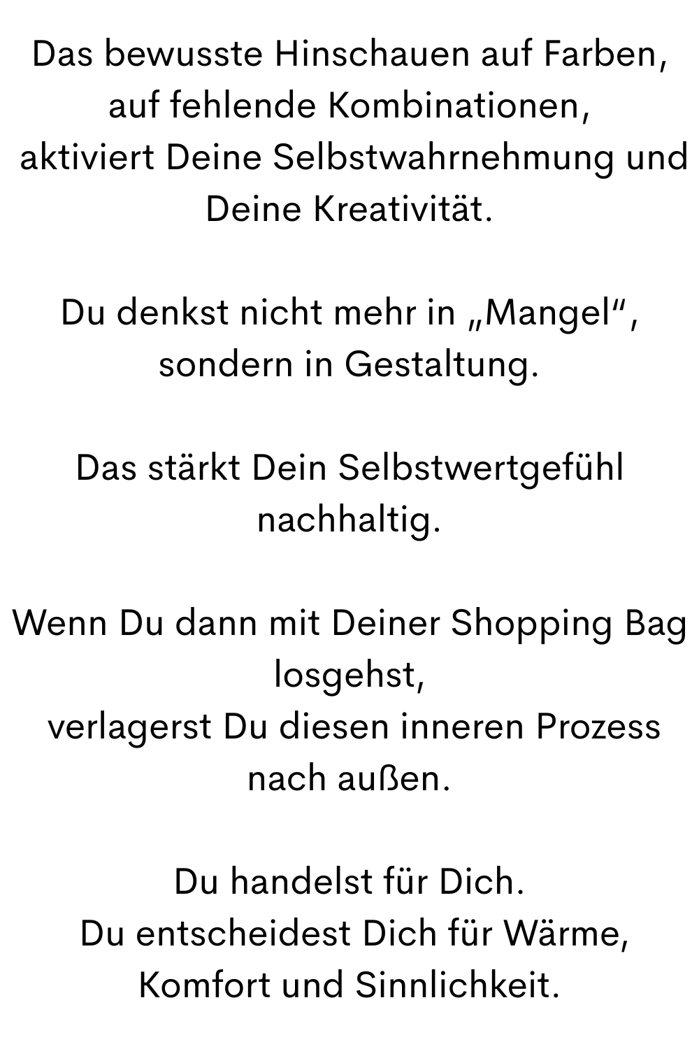 Das bewusste Hinschauen auf Farben, auf fehlende Kombinationen,
 aktiviert Deine Selbstwahrnehmung und Deine Kreativität.
Du denkst nicht mehr in „Mangel“, sondern in Gestaltung.
Das stärkt Dein Selbstwertgefühl nachhaltig.
Wenn Du dann mit Deiner Shopping Bag losgehst,
 verlagerst Du diesen inneren Prozess nach außen.
Du handelst für Dich.
 Du entscheidest Dich für Wärme, Komfort und Sinnlichkeit.

