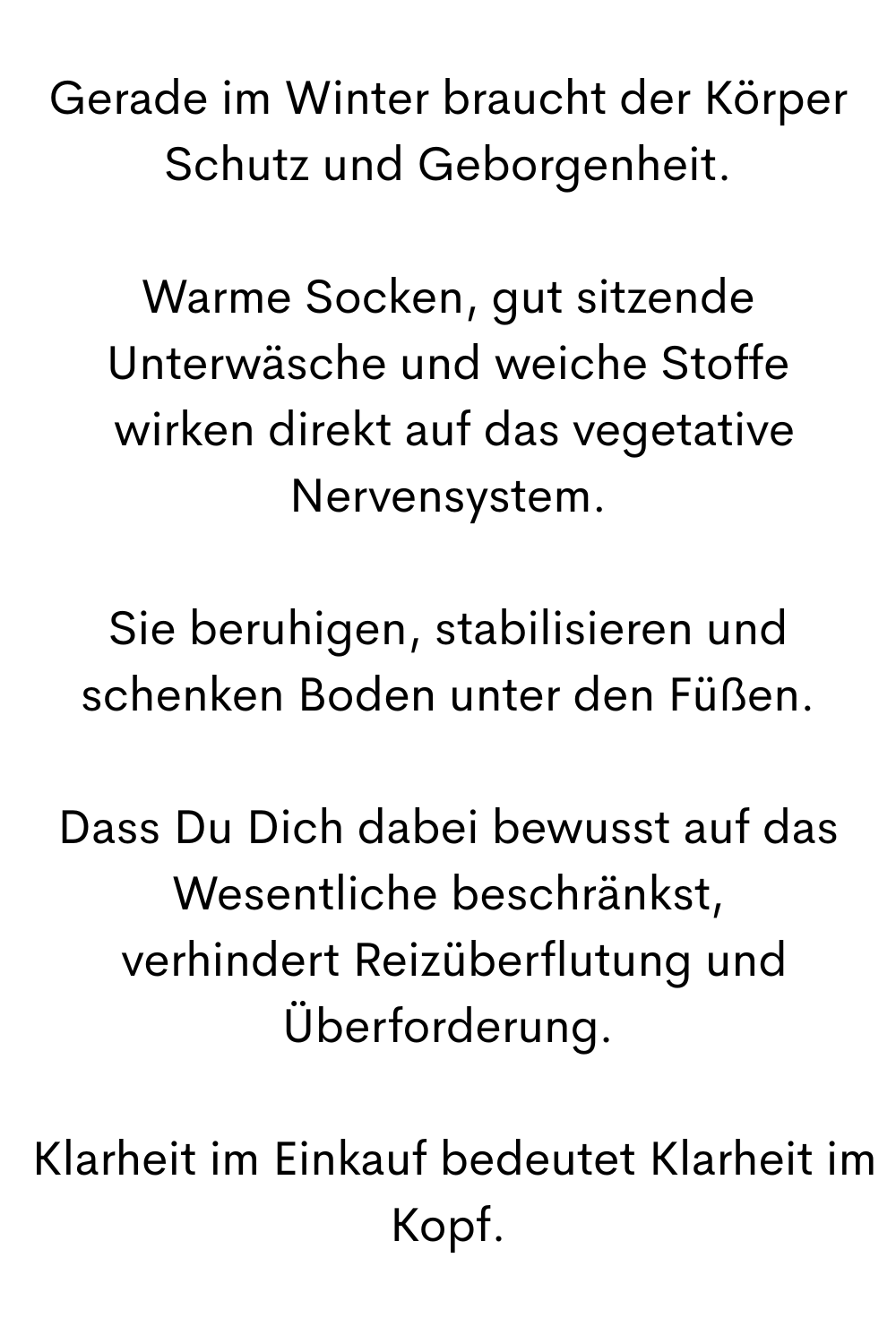 Gerade im Winter braucht der Körper Schutz und Geborgenheit.
Warme Socken, gut sitzende Unterwäsche und weiche Stoffe
 wirken direkt auf das vegetative Nervensystem.
Sie beruhigen, stabilisieren und schenken Boden unter den Füßen.
Dass Du Dich dabei bewusst auf das Wesentliche beschränkst,
 verhindert Reizüberflutung und Überforderung.
 Klarheit im Einkauf bedeutet Klarheit im Kopf.
