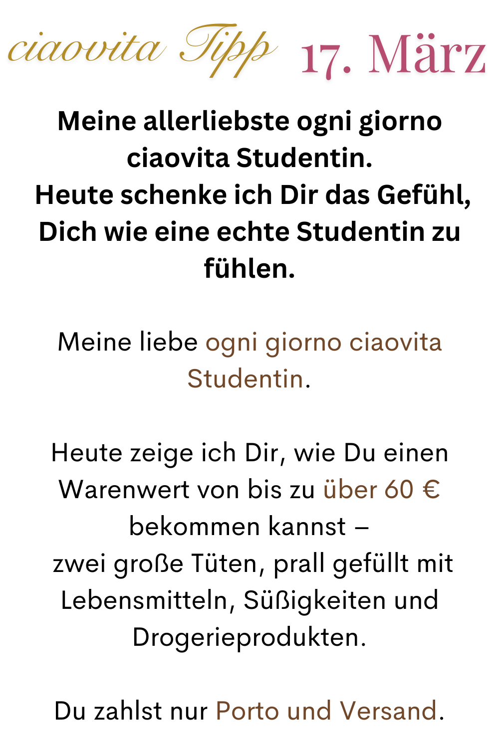 ciaovita Tipp 17.März
Meine allerliebste ogni giorno ciaovita Studentin.
 Heute schenke ich Dir das Gefühl, Dich wie eine echte Studentin zu fühlen.
Meine liebe ogni giorno ciaovita Studentin.
Heute zeige ich Dir, wie Du einen Warenwert von bis zu über 60 € bekommen kannst –
 zwei große Tüten, prall gefüllt mit Lebensmitteln, Süßigkeiten und Drogerieprodukten.
Du zahlst nur Porto und Versand.
