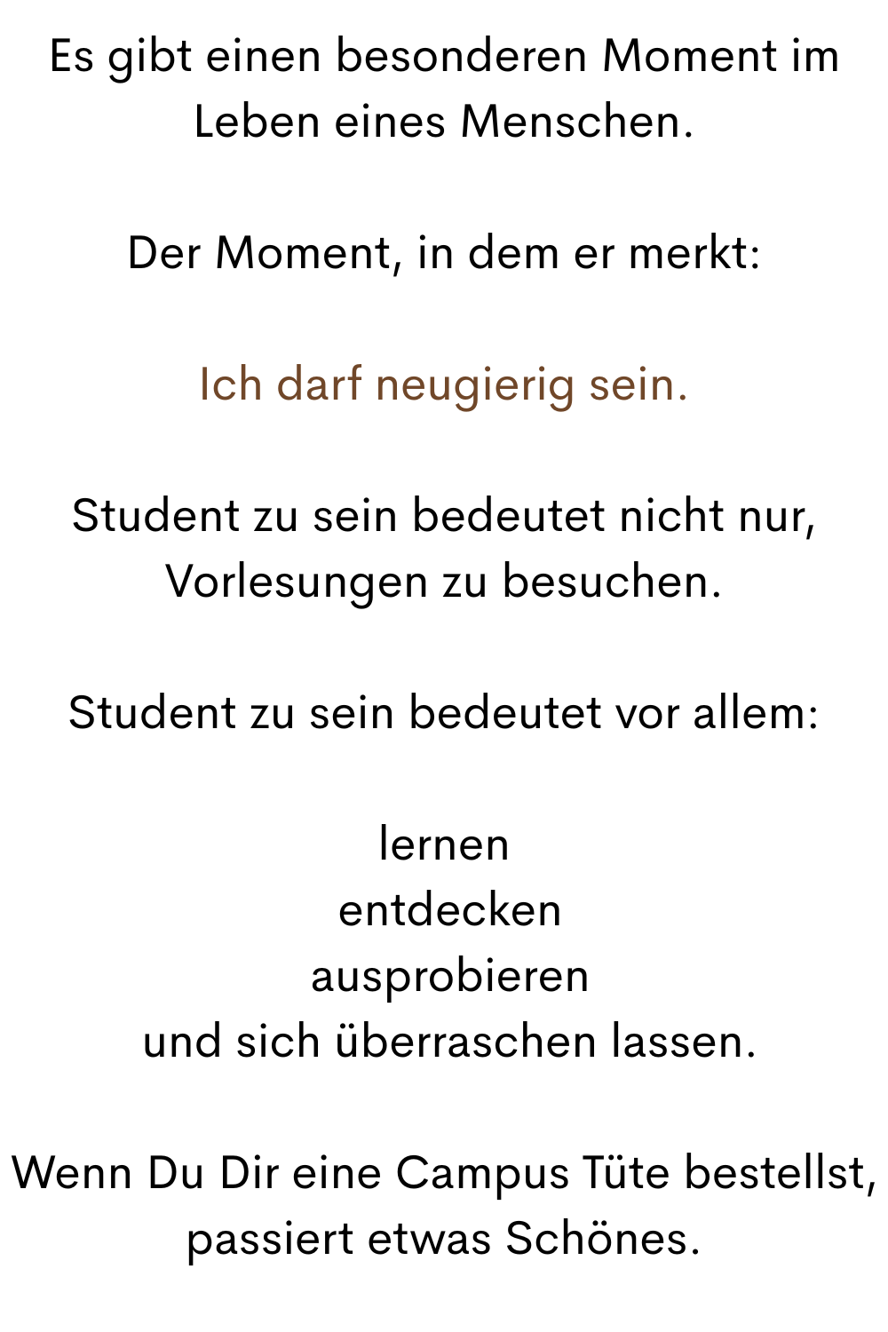 Es gibt einen besonderen Moment im Leben eines Menschen.
Der Moment, in dem er merkt:
Ich darf neugierig sein.
Student zu sein bedeutet nicht nur, Vorlesungen zu besuchen.
Student zu sein bedeutet vor allem:
lernen
 entdecken
 ausprobieren
 und sich überraschen lassen.
Wenn Du Dir eine Campus Tüte bestellst, passiert etwas Schönes.
