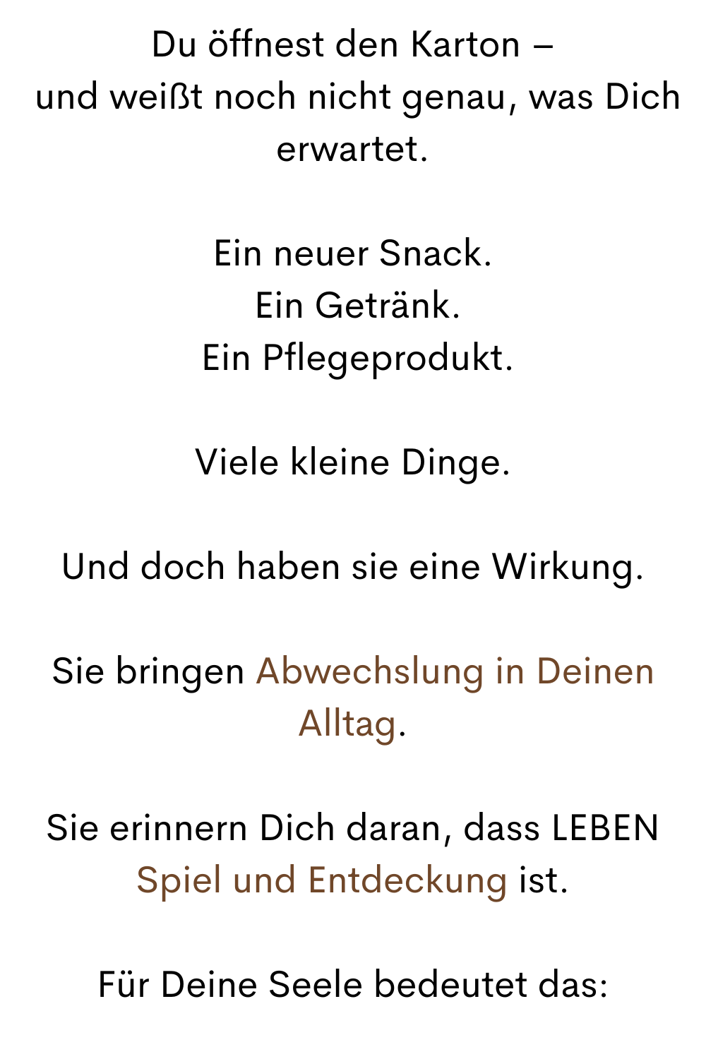 Du öffnest den Karton –
 und weißt noch nicht genau, was Dich erwartet.
Ein neuer Snack.
 Ein Getränk.
 Ein Pflegeprodukt.
Viele kleine Dinge.
Und doch haben sie eine Wirkung.
Sie bringen Abwechslung in Deinen Alltag.
Sie erinnern Dich daran, dass LEBEN Spiel und Entdeckung ist.
Für Deine Seele bedeutet das:
