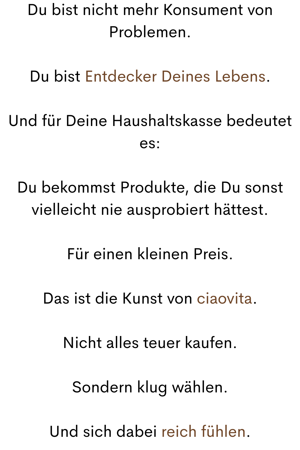 Du bist nicht mehr Konsument von Problemen.
Du bist Entdecker Deines Lebens.
Und für Deine Haushaltskasse bedeutet es:
Du bekommst Produkte, die Du sonst vielleicht nie ausprobiert hättest.
Für einen kleinen Preis.
Das ist die Kunst von ciaovita.
Nicht alles teuer kaufen.
Sondern klug wählen.
Und sich dabei reich fühlen.
