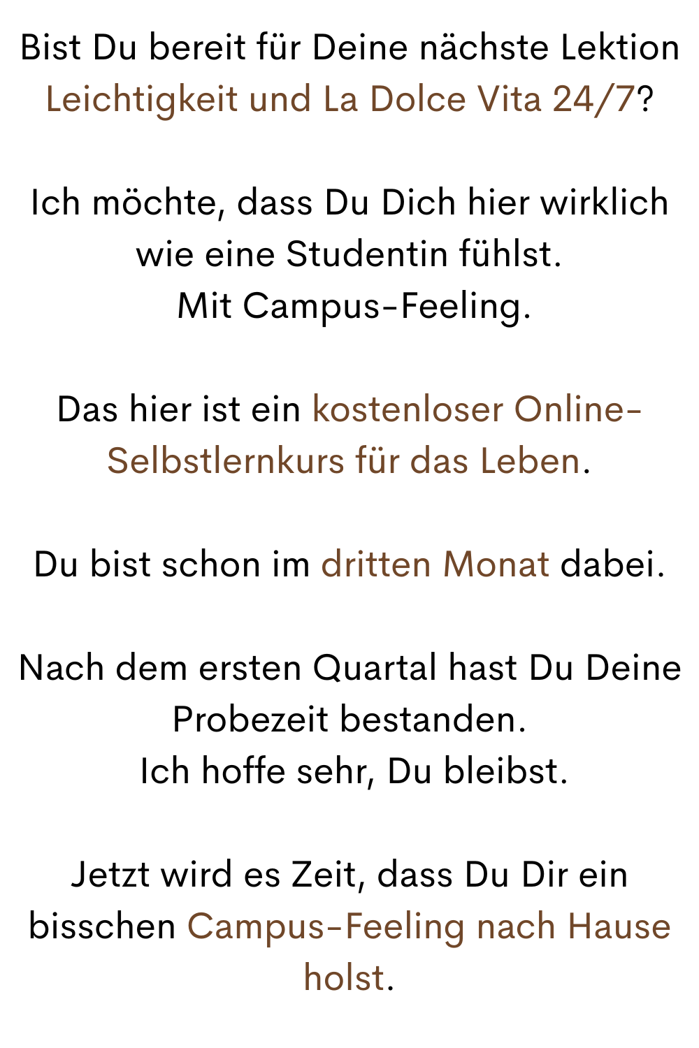 Bist Du bereit für Deine nächste Lektion
Leichtigkeit und La Dolce Vita 24/7?
Ich möchte, dass Du Dich hier wirklich wie eine Studentin fühlst.
 Mit Campus-Feeling.
Das hier ist ein kostenloser Online-Selbstlernkurs für das Leben.
Du bist schon im dritten Monat dabei.
Nach dem ersten Quartal hast Du Deine Probezeit bestanden.
 Ich hoffe sehr, Du bleibst.
Jetzt wird es Zeit, dass Du Dir ein bisschen Campus-Feeling nach Hause holst.
