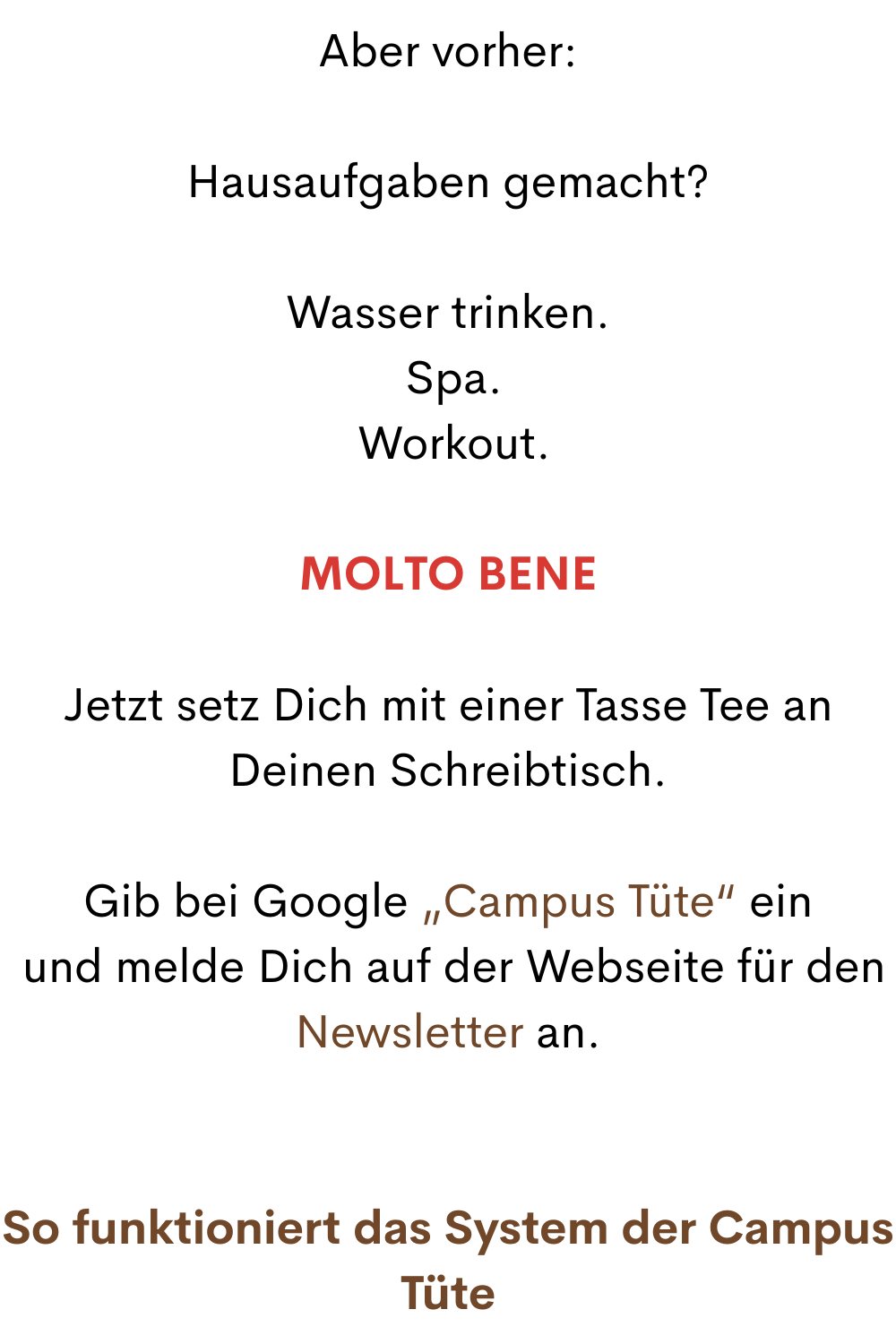 Aber vorher:
Hausaufgaben gemacht?
Wasser trinken.
 Spa.
 Workout.
Molto bene
Jetzt setz Dich mit einer Tasse Tee an Deinen Schreibtisch.
Bist Du bereit für Deine nächste Lektion
Leichtigkeit und La Dolce Vita 24/7?
Ich möchte, dass Du Dich hier wirklich wie eine Studentin fühlst.
 Mit Campus-Feeling.
Das hier ist ein kostenloser Online-Selbstlernkurs für das Leben.
Du bist schon im dritten Monat dabei.
Nach dem ersten Quartal hast Du Deine Probezeit bestanden.
 Ich hoffe sehr, Du bleibst.
Jetzt wird es Zeit, dass Du Dir ein bisschen Campus-Feeling nach Hause holst.
Gib bei Google „Campus Tüte“ ein
 und melde Dich auf der Webseite für den Newsletter an.
So funktioniert das System der Campus Tüte
