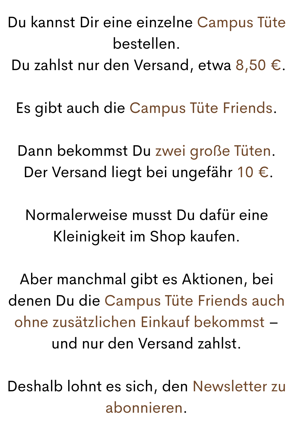 Du kannst Dir eine einzelne Campus Tüte bestellen.
 Du zahlst nur den Versand, etwa 8,50 €.
Es gibt auch die Campus Tüte Friends.
Dann bekommst Du zwei große Tüten.
 Der Versand liegt bei ungefähr 10 €.
Normalerweise musst Du dafür eine Kleinigkeit im Shop kaufen.
Aber manchmal gibt es Aktionen, bei denen Du die Campus Tüte Friends auch ohne zusätzlichen Einkauf bekommst – und nur den Versand zahlst.
Deshalb lohnt es sich, den Newsletter zu abonnieren.
