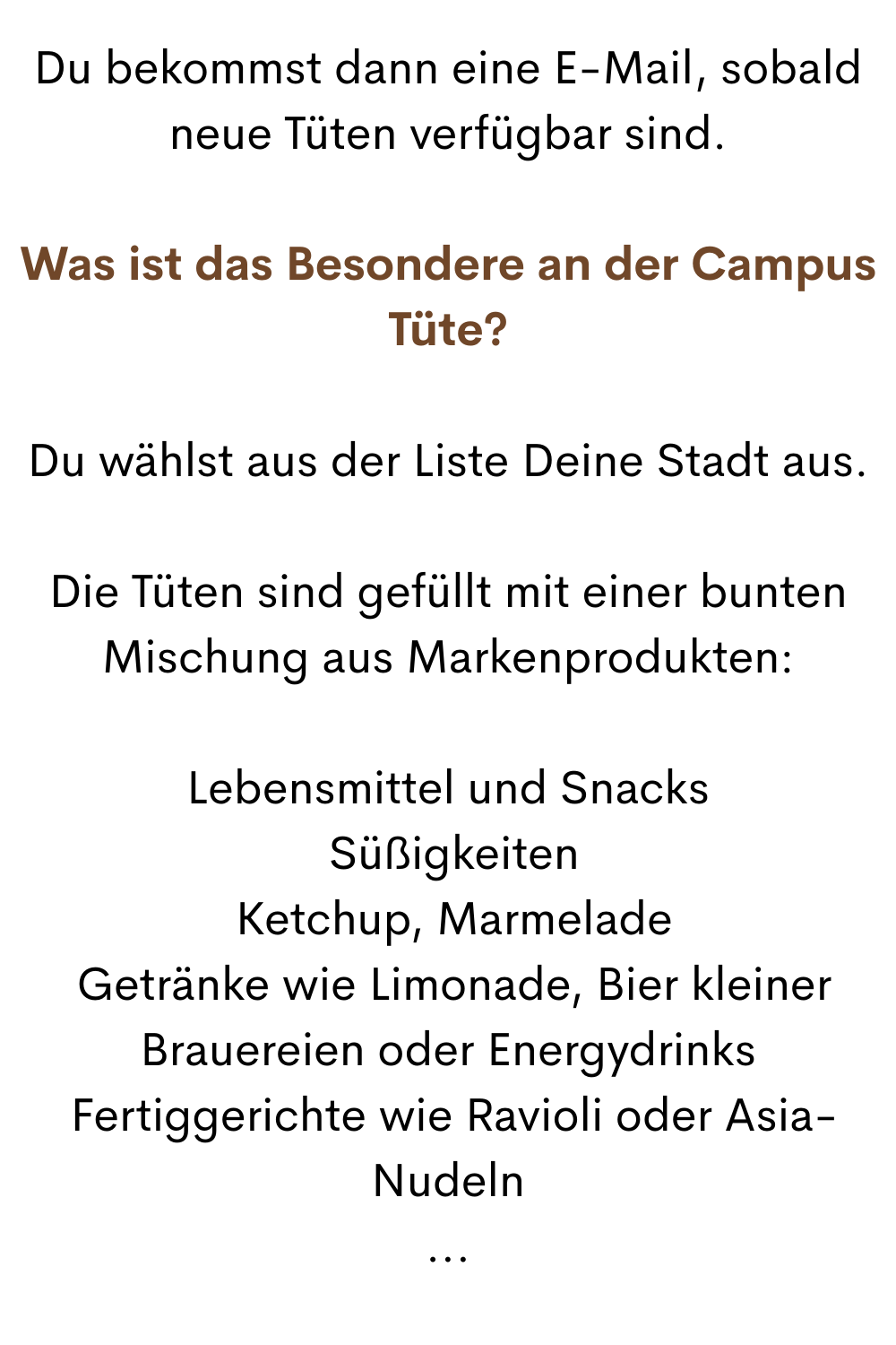 Du bekommst dann eine E-Mail, sobald neue Tüten verfügbar sind.
Was ist das Besondere an der Campus Tüte?
Du wählst aus der Liste Deine Stadt aus.
Die Tüten sind gefüllt mit einer bunten Mischung aus Markenprodukten:
Lebensmittel und Snacks
 Süßigkeiten
 Ketchup, Marmelade
 Getränke wie Limonade, Bier kleiner Brauereien oder Energydrinks
 Fertiggerichte wie Ravioli oder Asia-Nudeln
...
