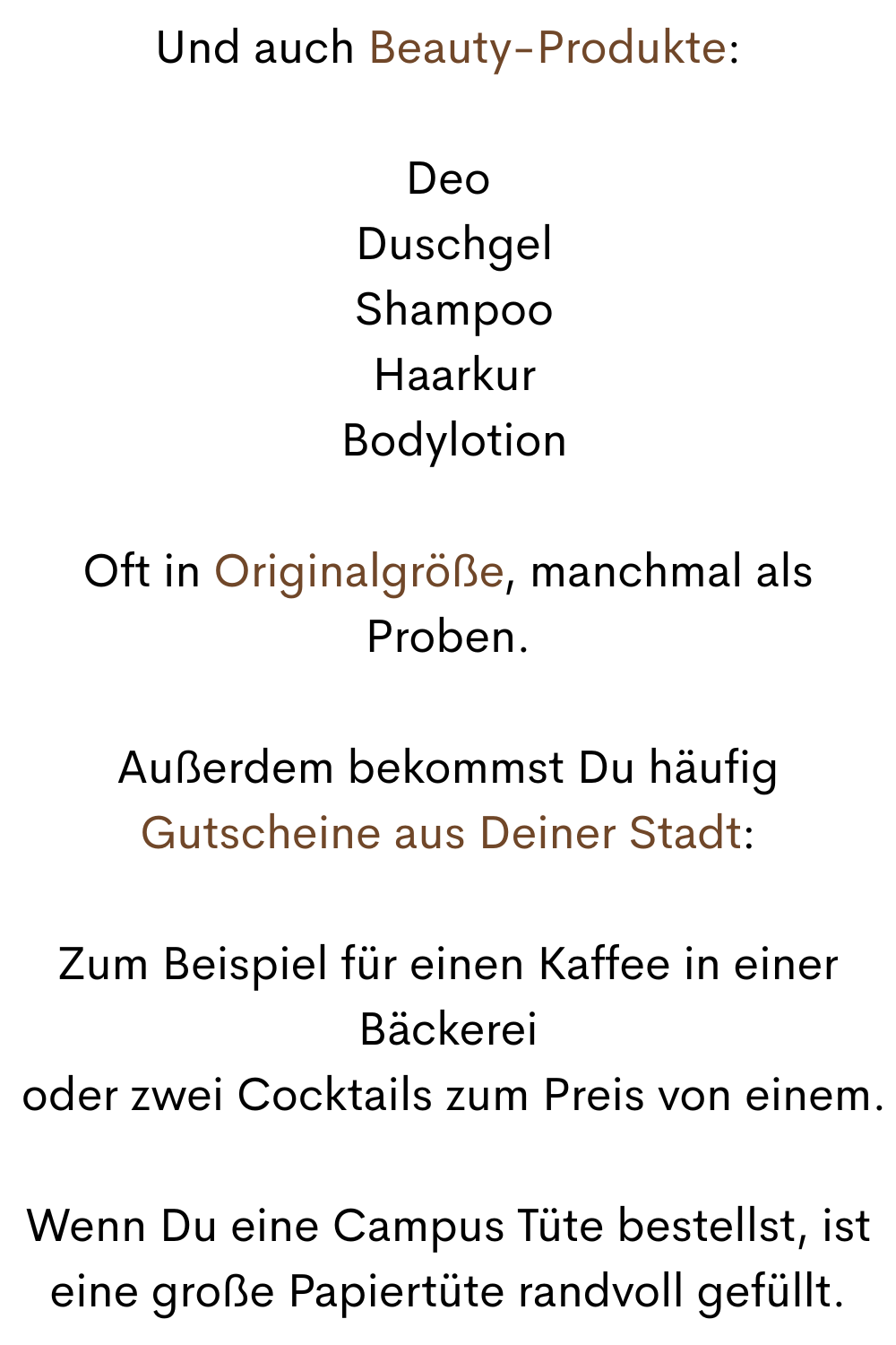Und auch Beauty-Produkte:
Deo
 Duschgel
 Shampoo
 Haarkur
 Bodylotion
Oft in Originalgröße, manchmal als Proben.
Außerdem bekommst Du häufig Gutscheine aus Deiner Stadt:
Zum Beispiel für einen Kaffee in einer Bäckerei
 oder zwei Cocktails zum Preis von einem.
Wenn Du eine Campus Tüte bestellst, ist eine große Papiertüte randvoll gefüllt.