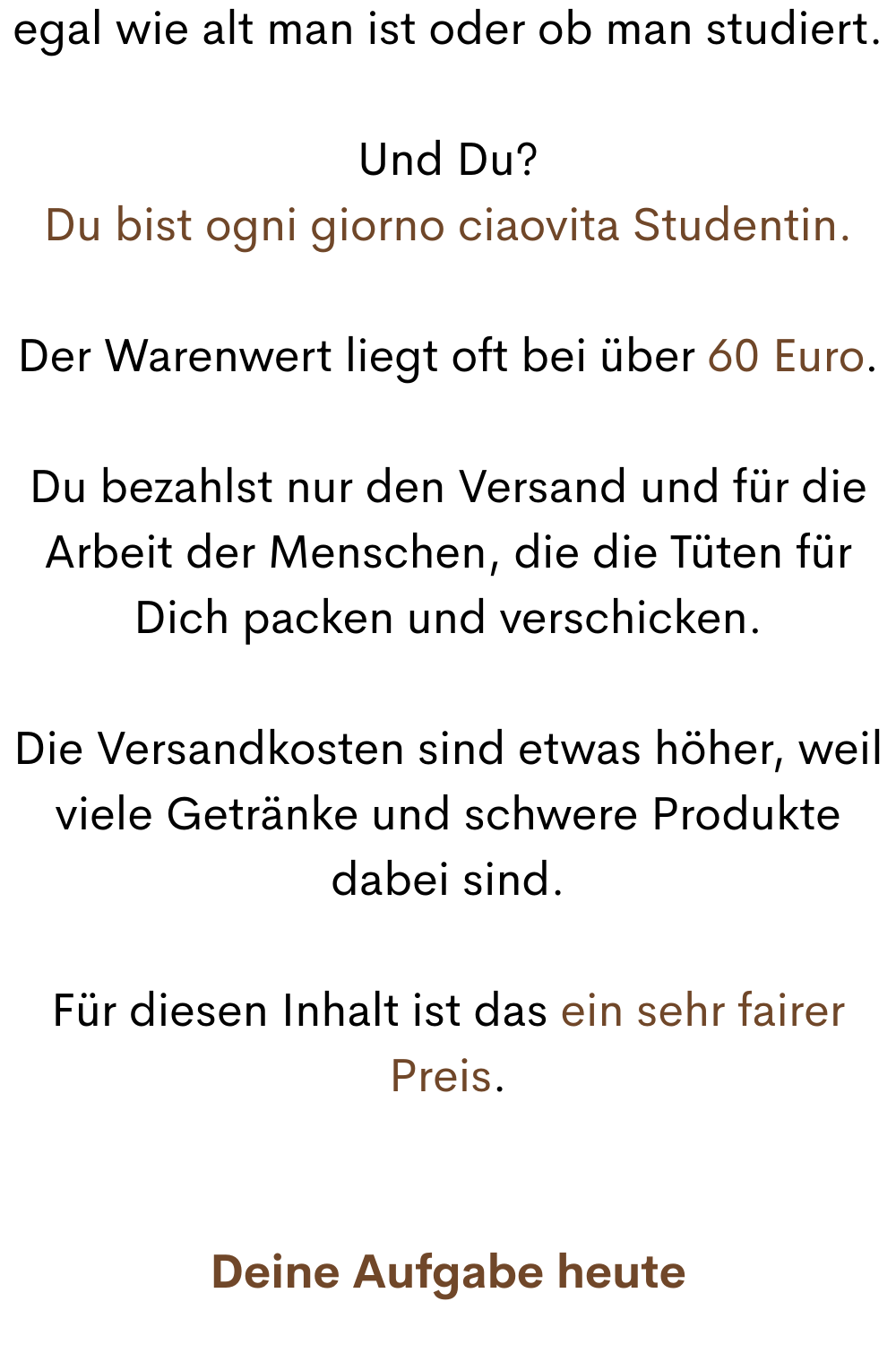 egal wie alt man ist oder ob man studiert.
Und Du?
Du bist ogni giorno ciaovita Studentin.
Der Warenwert liegt oft bei über 60 Euro.
Du bezahlst nur den Versand und für die Arbeit der Menschen, die die Tüten für Dich packen und verschicken.
Die Versandkosten sind etwas höher, weil viele Getränke und schwere Produkte dabei sind.
Für diesen Inhalt ist das ein sehr fairer Preis.
Deine Aufgabe heute
