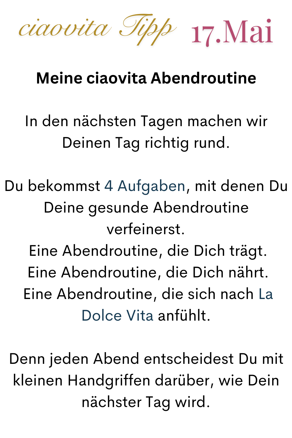 ciaovita Tipp  17.Mai
Meine ciaovita Abendroutine
In den nächsten Tagen machen wir Deinen Tag richtig rund.
Du bekommst 4 Aufgaben, mit denen Du Deine gesunde Abendroutine verfeinerst.
 Eine Abendroutine, die Dich trägt.
 Eine Abendroutine, die Dich nährt.
 Eine Abendroutine, die sich nach La Dolce Vita anfühlt.
Denn jeden Abend entscheidest Du mit kleinen Handgriffen darüber, wie Dein nächster Tag wird.
