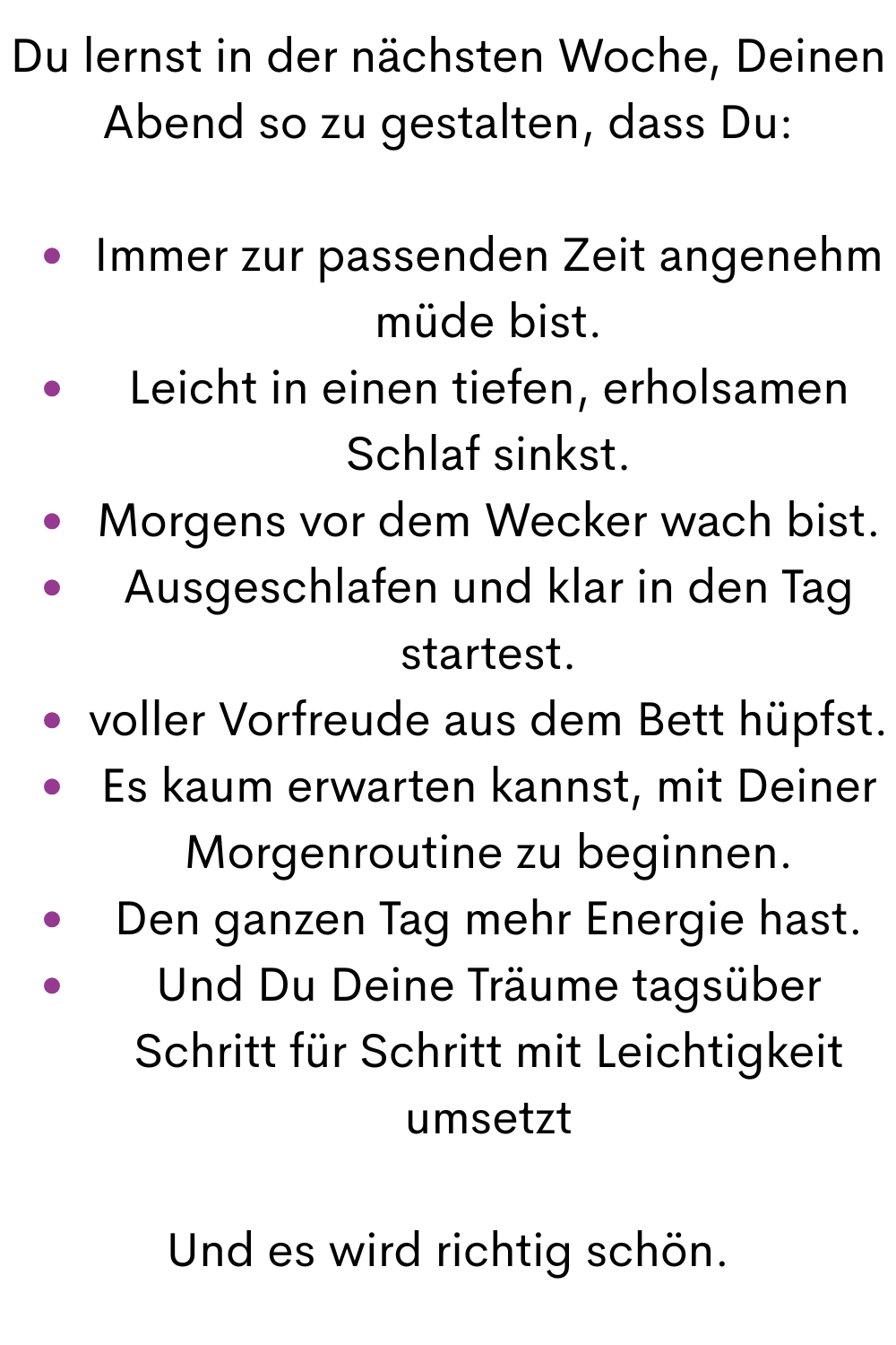 Du lernst in der nächsten Woche, Deinen Abend so zu gestalten, dass Du:
Immer zur passenden Zeit angenehm müde bist.
Leicht in einen tiefen, erholsamen Schlaf sinkst.
Morgens vor dem Wecker wach bist.
Ausgeschlafen und klar in den Tag startest.
voller Vorfreude aus dem Bett hüpfst.
Es kaum erwarten kannst, mit Deiner Morgenroutine zu beginnen.
Den ganzen Tag mehr Energie hast.
Und Du Deine Träume tagsüber Schritt für Schritt mit Leichtigkeit umsetzt
Und es wird richtig schön.
