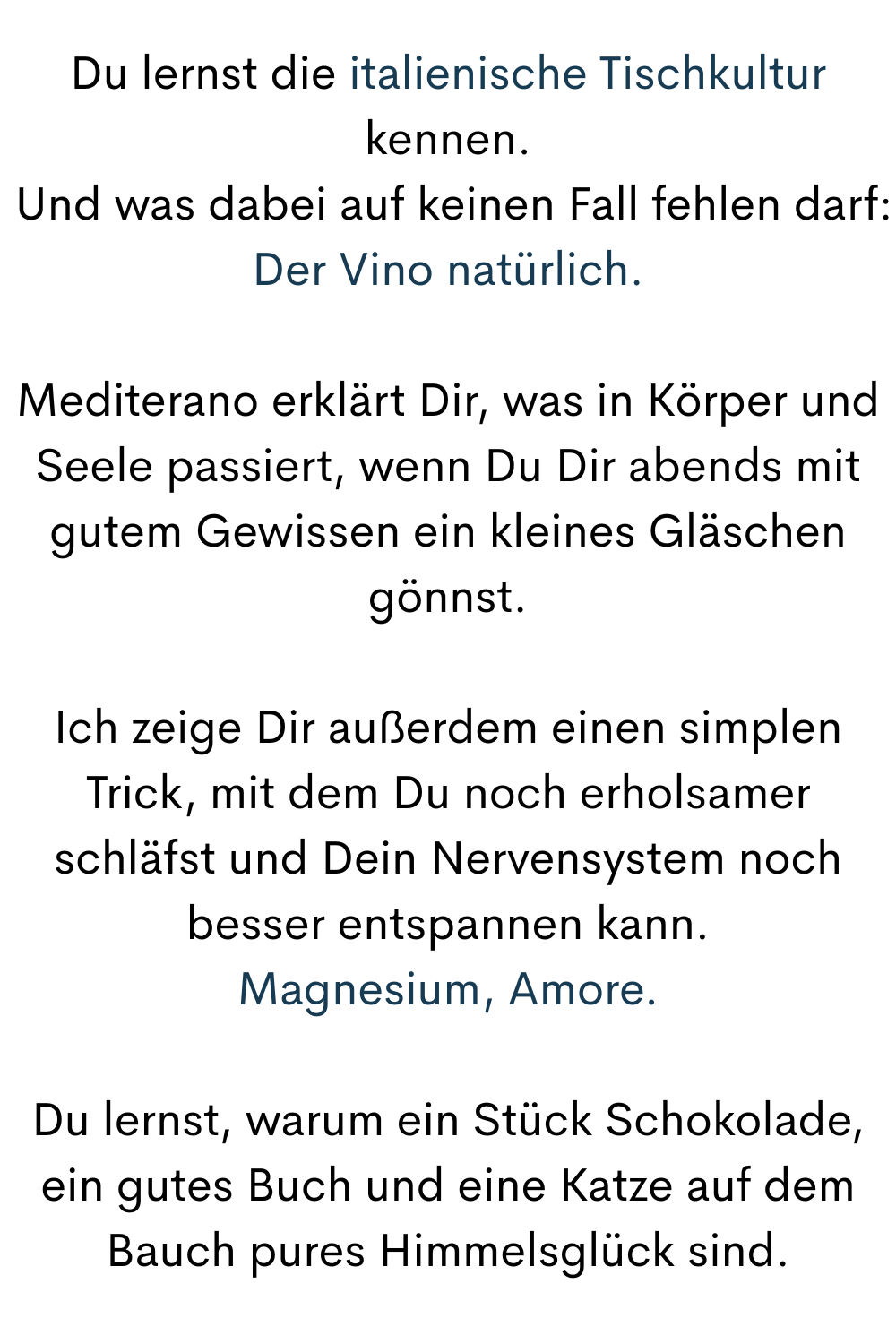 Du lernst die italienische Tischkultur kennen.
 Und was dabei auf keinen Fall fehlen darf:
Der Vino natürlich.
Mediterano erklärt Dir, was in Körper und Seele passiert, wenn Du Dir abends mit gutem Gewissen ein kleines Gläschen gönnst.
Ich zeige Dir außerdem einen simplen Trick, mit dem Du noch erholsamer schläfst und Dein Nervensystem noch besser entspannen kann.
Magnesium, Amore.
Du lernst, warum ein Stück Schokolade, ein gutes Buch und eine Katze auf dem Bauch pures Himmelsglück sind.
