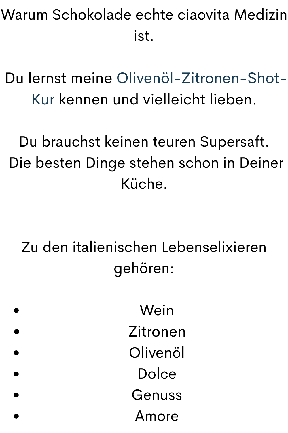 Warum Schokolade echte ciaovita Medizin ist.
 Du lernst meine Olivenöl-Zitronen-Shot-Kur kennen und vielleicht lieben.
Du brauchst keinen teuren Supersaft.
 Die besten Dinge stehen schon in Deiner Küche.
Zu den italienischen Lebenselixieren gehören:
Wein
Zitronen
Olivenöl
Dolce
Genuss
Amore
