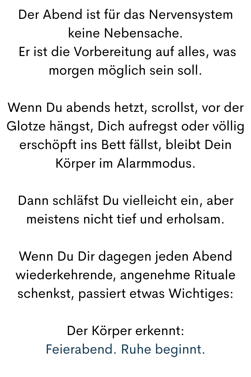 Der Abend ist für das Nervensystem keine Nebensache.
 Er ist die Vorbereitung auf alles, was morgen möglich sein soll.
Wenn Du abends hetzt, scrollst, vor der Glotze hängst, Dich aufregst oder völlig erschöpft ins Bett fällst, bleibt Dein Körper im Alarmmodus.
Dann schläfst Du vielleicht ein, aber meistens nicht tief und erholsam.
Wenn Du Dir dagegen jeden Abend wiederkehrende, angenehme Rituale schenkst, passiert etwas Wichtiges:
Der Körper erkennt:
Feierabend. Ruhe beginnt.

