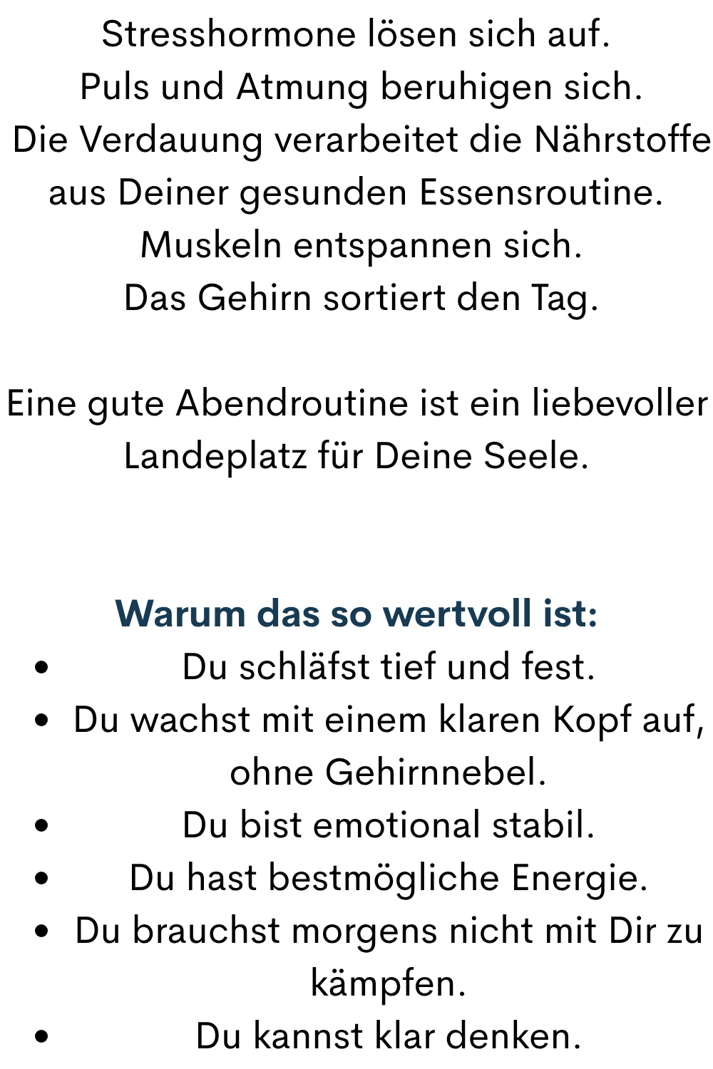 Stresshormone lösen sich auf.
 Puls und Atmung beruhigen sich.
 Die Verdauung verarbeitet die Nährstoffe aus Deiner gesunden Essensroutine.
 Muskeln entspannen sich.
 Das Gehirn sortiert den Tag.
Eine gute Abendroutine ist ein liebevoller Landeplatz für Deine Seele.
Warum das so wertvoll ist:
Du schläfst tief und fest.
Du wachst mit einem klaren Kopf auf, ohne Gehirnnebel.
Du bist emotional stabil.
Du hast bestmögliche Energie.
Du brauchst morgens nicht mit Dir zu kämpfen.
Du kannst klar denken.
