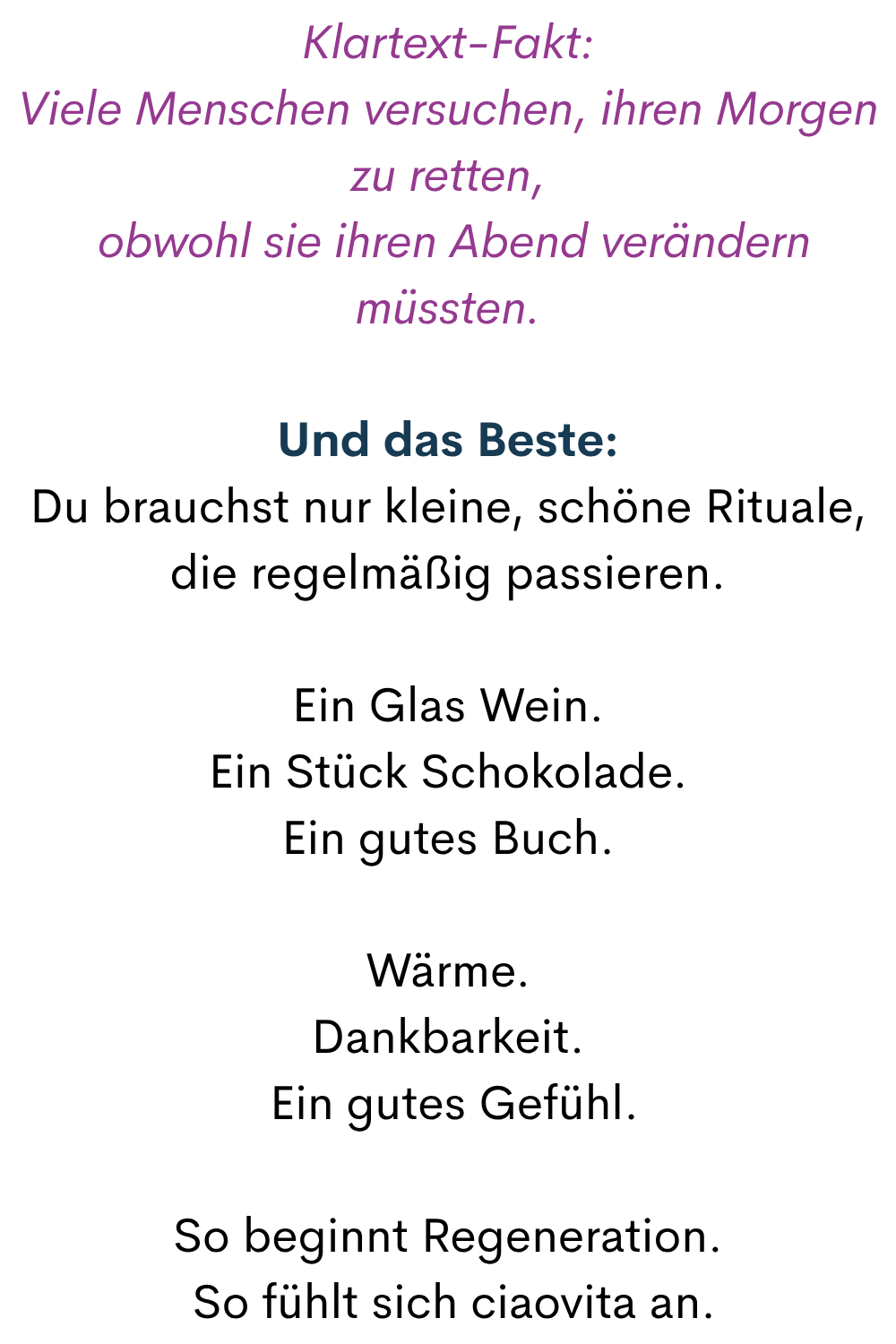 Klartext-Fakt:
Viele Menschen versuchen, ihren Morgen zu retten,
 obwohl sie ihren Abend verändern müssten.
Und das Beste:
Du brauchst nur kleine, schöne Rituale, die regelmäßig passieren.
Ein Glas Wein.
Ein Stück Schokolade.
Ein gutes Buch.
Wärme.
Dankbarkeit.
 Ein gutes Gefühl.
So beginnt Regeneration.
 So fühlt sich ciaovita an.
