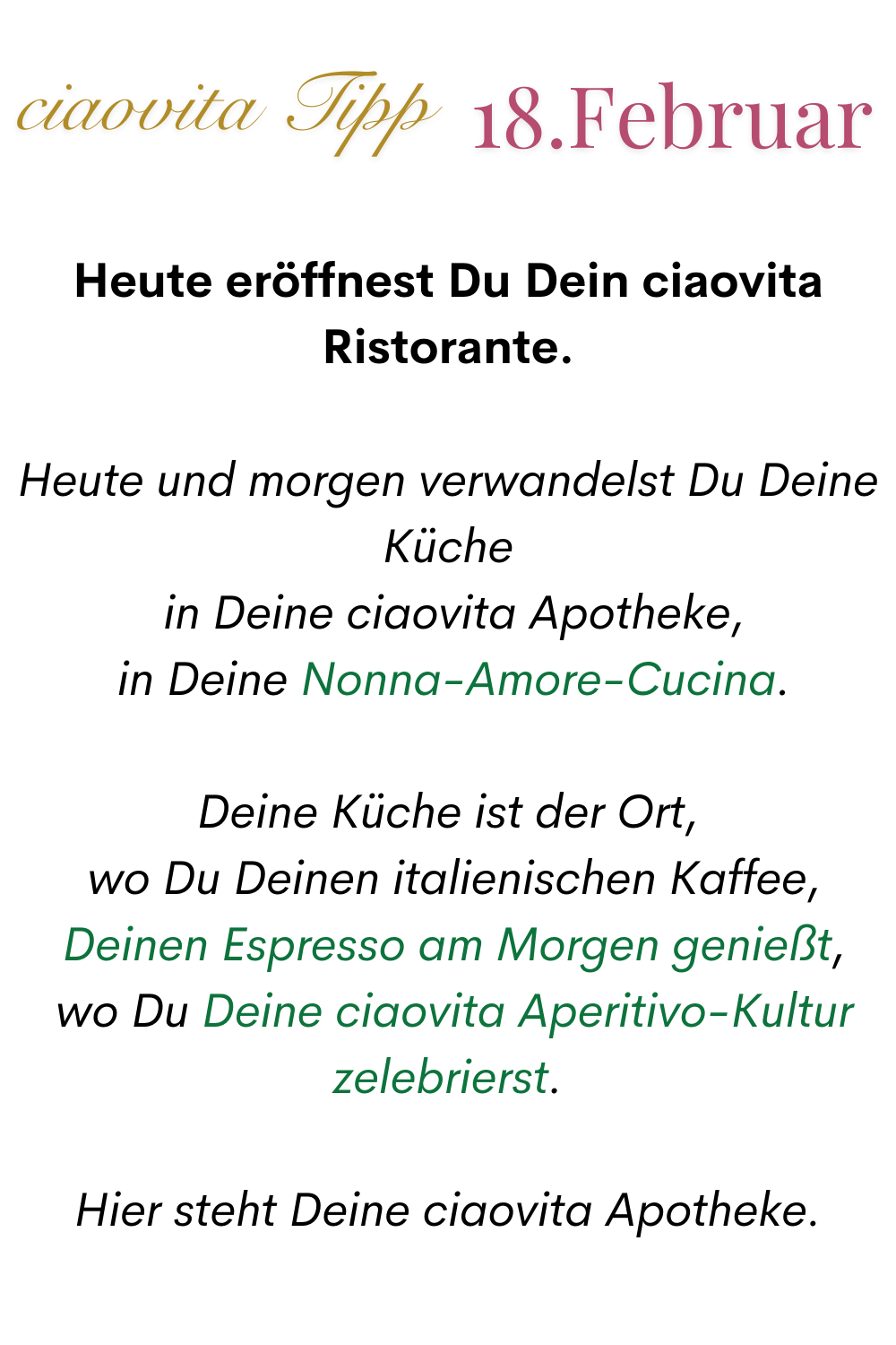 ciaovita Tipp 18.Februar.
Heute eröffnest Du Dein ciaovita Ristorante.
Heute und morgen verwandelst Du Deine Küche
 in Deine ciaovita Apotheke,
 in Deine Nonna-Amore-Cucina.
Deine Küche ist der Ort,
 wo Du Deinen italienischen Kaffee,
 Deinen Espresso am Morgen genießt,
 wo Du Deine ciaovita Aperitivo-Kultur zelebrierst.
Hier steht Deine ciaovita Apotheke.