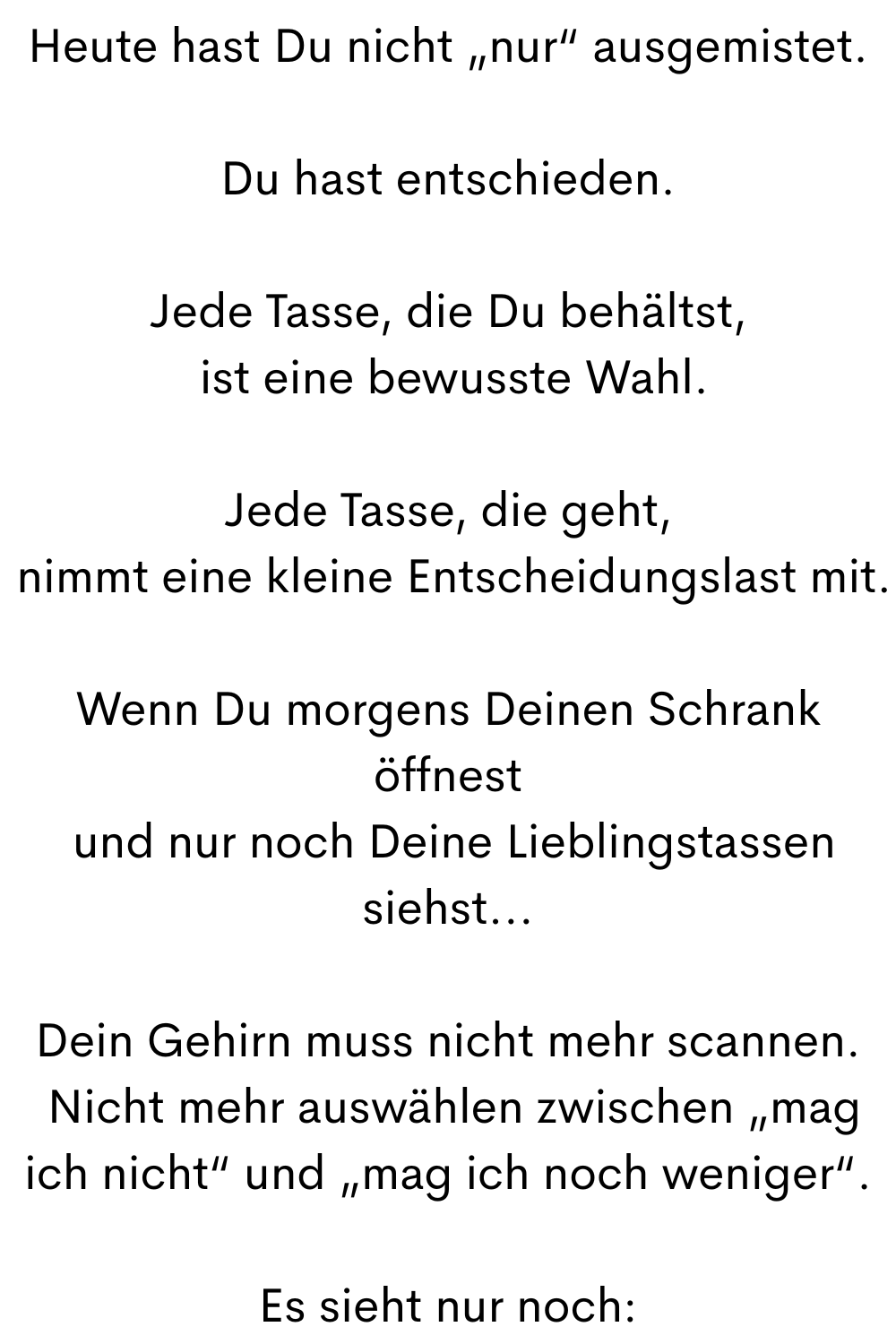 Heute hast Du nicht „nur“ ausgemistet.
Du hast entschieden.
Jede Tasse, die Du behältst,
 ist eine bewusste Wahl.
Jede Tasse, die geht,
 nimmt eine kleine Entscheidungslast mit.
Wenn Du morgens Deinen Schrank öffnest
 und nur noch Deine Lieblingstassen siehst...
Dein Gehirn muss nicht mehr scannen.
 Nicht mehr auswählen zwischen „mag ich nicht“ und „mag ich noch weniger“.
Es sieht nur noch: