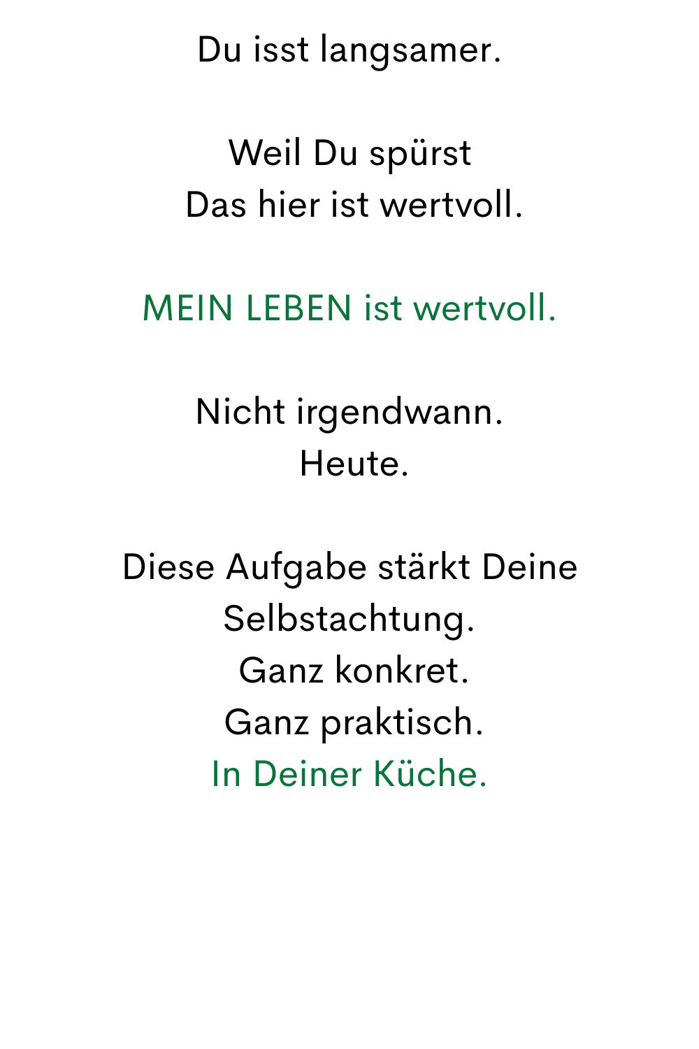 Du isst langsamer.
Weil Du spürst
 Das hier ist wertvoll.
MEIN LEBEN ist wertvoll.
Nicht irgendwann.
 Heute.
Diese Aufgabe stärkt Deine Selbstachtung.
 Ganz konkret.
 Ganz praktisch.
In Deiner Küche.
