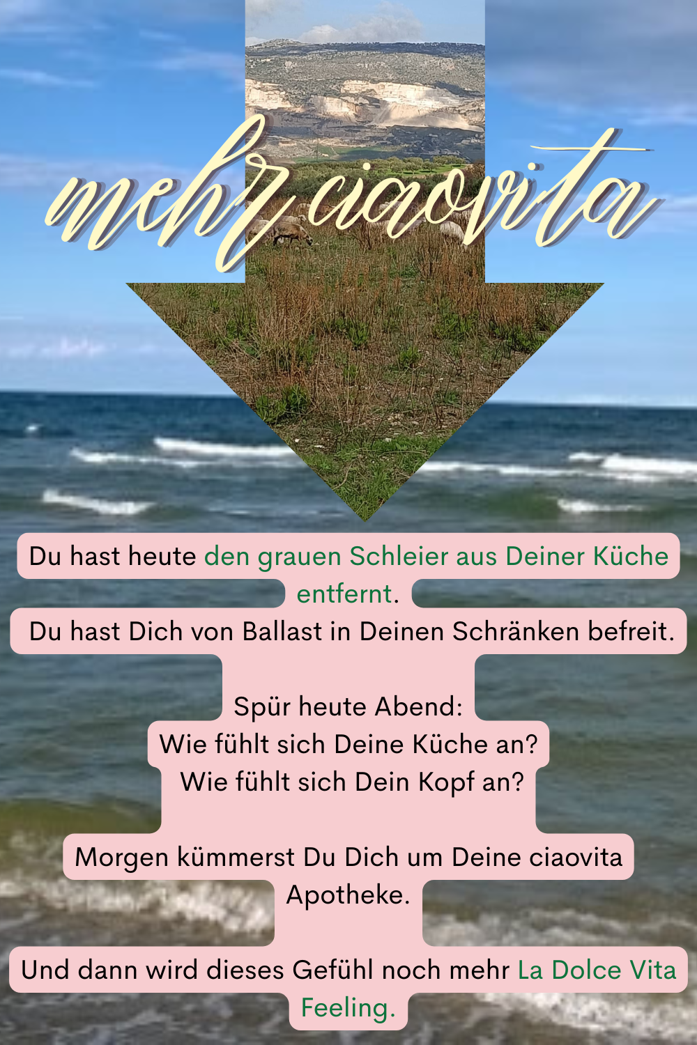 mehr ciaovita.
Du hast heute den grauen Schleier aus Deiner Küche entfernt.
 Du hast Dich von Ballast in Deinen Schränken befreit.
Spür heute Abend:
Wie fühlt sich Deine Küche an?
 Wie fühlt sich Dein Kopf an?
Morgen kümmerst Du Dich um Deine ciaovita Apotheke.
Und dann wird dieses Gefühl noch mehr La Dolce Vita Feeling.

