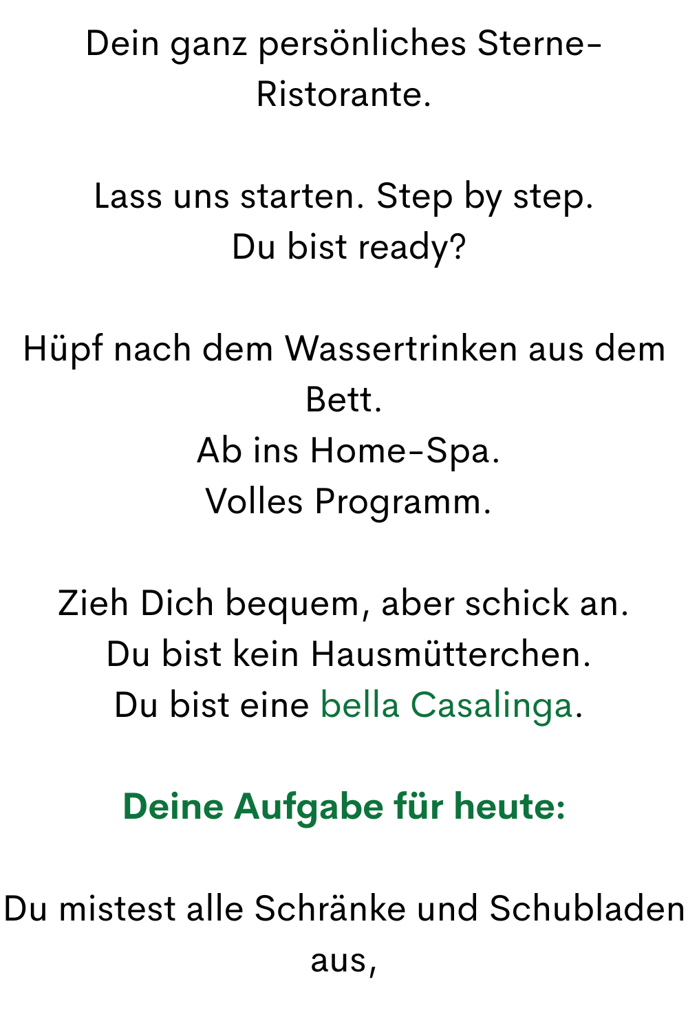 Dein ganz persönliches Sterne-Ristorante.
Lass uns starten. Step by step.
 Du bist ready?
Hüpf nach dem Wassertrinken aus dem Bett.
 Ab ins Home-Spa.
 Volles Programm.
Zieh Dich bequem, aber schick an.
 Du bist kein Hausmütterchen.
 Du bist eine bella Casalinga.
Deine Aufgabe für heute:
Du mistest alle Schränke und Schubladen aus,
