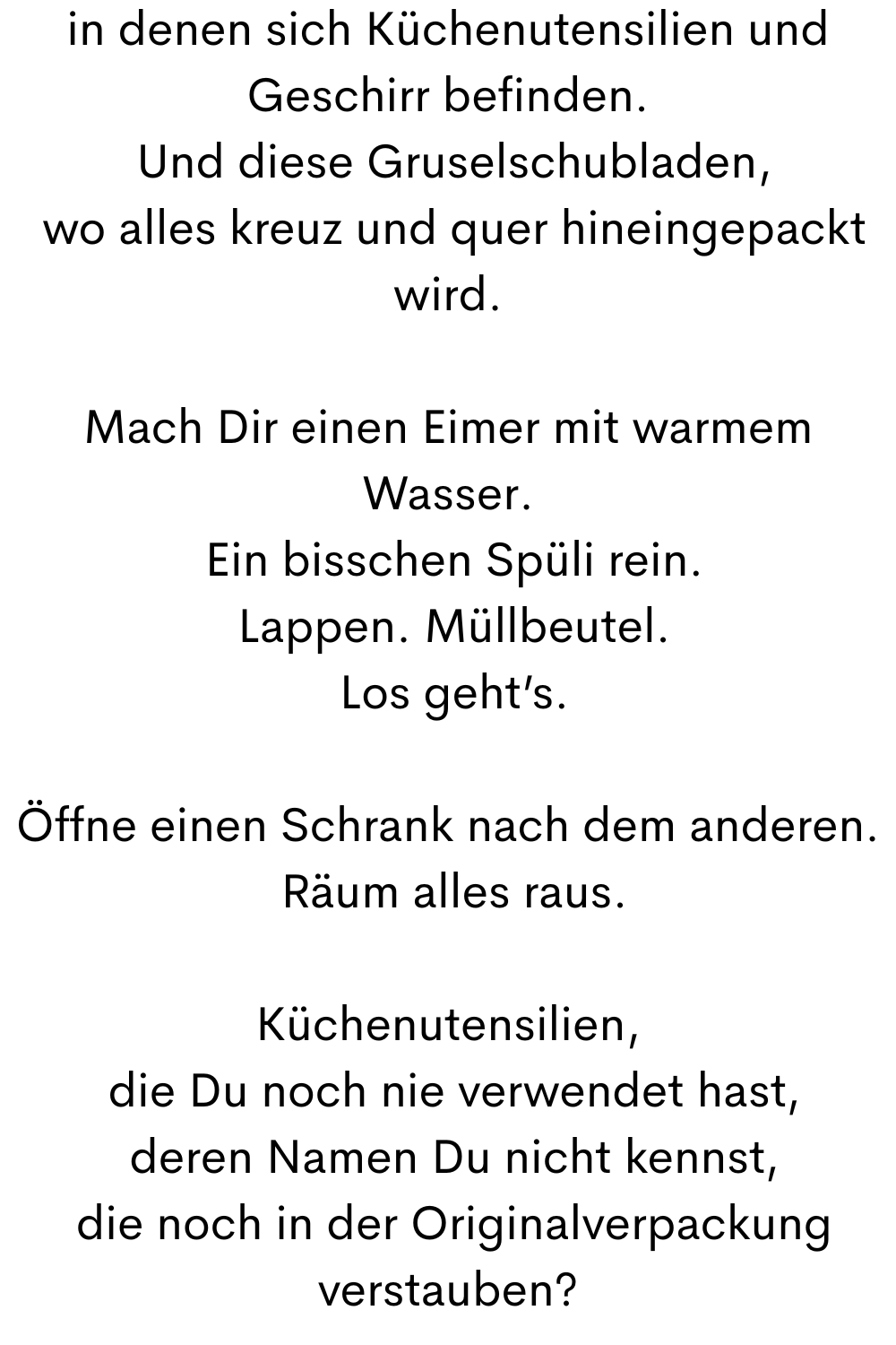 in denen sich Küchenutensilien und Geschirr befinden.
 Und diese Gruselschubladen,
 wo alles kreuz und quer hineingepackt wird.
Mach Dir einen Eimer mit warmem Wasser.
 Ein bisschen Spüli rein.
 Lappen. Müllbeutel.
 Los geht’s.
Öffne einen Schrank nach dem anderen.
 Räum alles raus.
Küchenutensilien,
 die Du noch nie verwendet hast,
 deren Namen Du nicht kennst,
 die noch in der Originalverpackung verstauben?