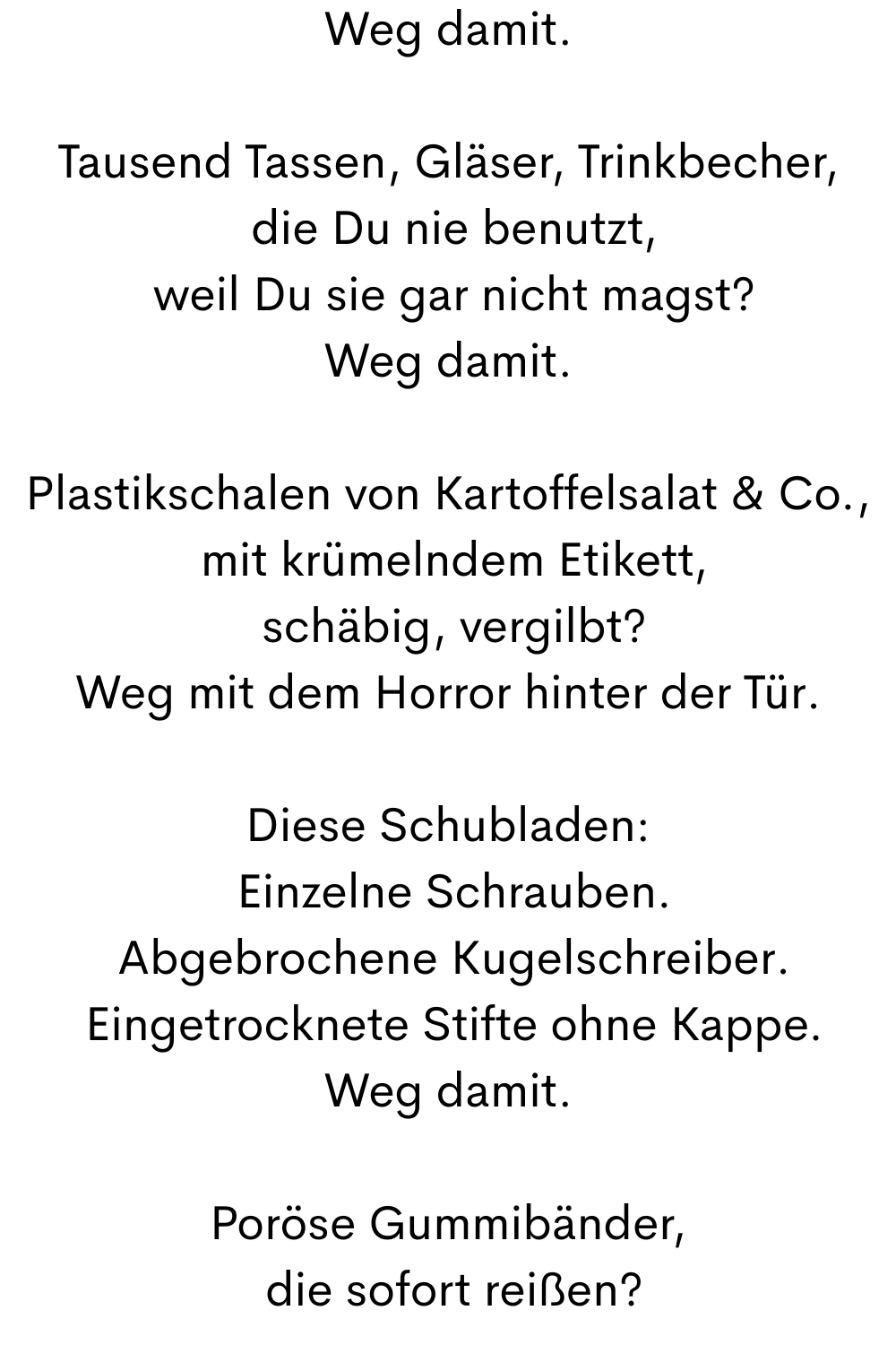 Weg damit.
Tausend Tassen, Gläser, Trinkbecher,
 die Du nie benutzt,
 weil Du sie gar nicht magst?
Weg damit.
Plastikschalen von Kartoffelsalat & Co.,
 mit krümelndem Etikett,
 schäbig, vergilbt?
Weg mit dem Horror hinter der Tür.
Diese Schubladen:
 Einzelne Schrauben.
 Abgebrochene Kugelschreiber.
 Eingetrocknete Stifte ohne Kappe.
Weg damit.
Poröse Gummibänder,
 die sofort reißen?
