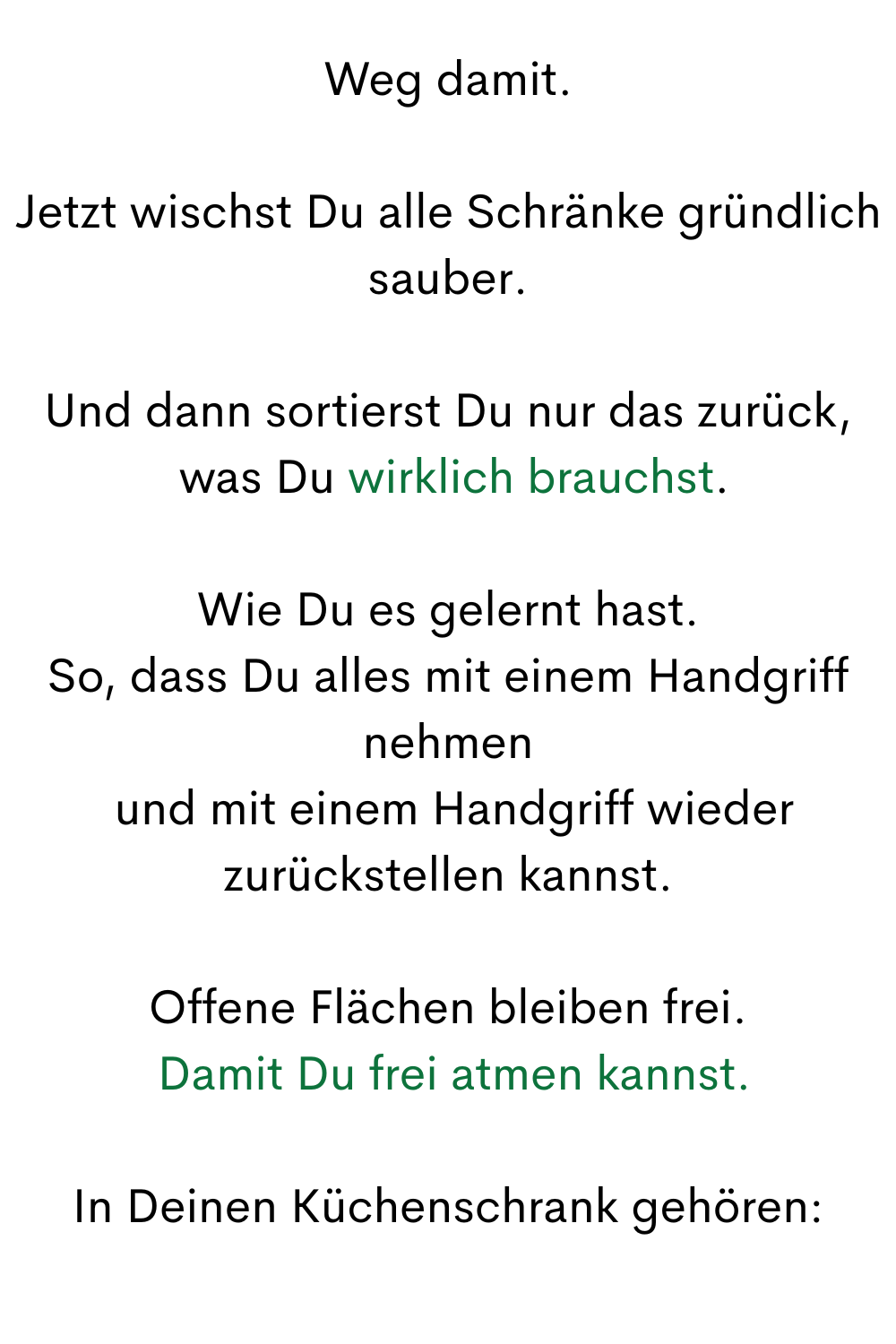 Weg damit.
Jetzt wischst Du alle Schränke gründlich sauber.
Und dann sortierst Du nur das zurück,
 was Du wirklich brauchst.
Wie Du es gelernt hast.
So, dass Du alles mit einem Handgriff nehmen
 und mit einem Handgriff wieder zurückstellen kannst.
Offene Flächen bleiben frei.
 Damit Du frei atmen kannst.
In Deinen Küchenschrank gehören:
