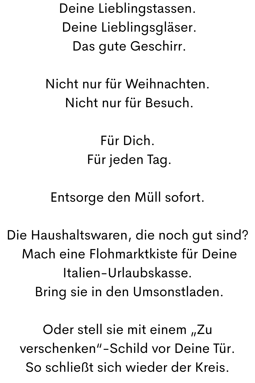 Deine Lieblingstassen.
 Deine Lieblingsgläser.
 Das gute Geschirr.
Nicht nur für Weihnachten.
 Nicht nur für Besuch.
Für Dich.
 Für jeden Tag.
Entsorge den Müll sofort.
Die Haushaltswaren, die noch gut sind?
 Mach eine Flohmarktkiste für Deine Italien-Urlaubskasse.
 Bring sie in den Umsonstladen.
Oder stell sie mit einem „Zu verschenken“-Schild vor Deine Tür.
So schließt sich wieder der Kreis.
