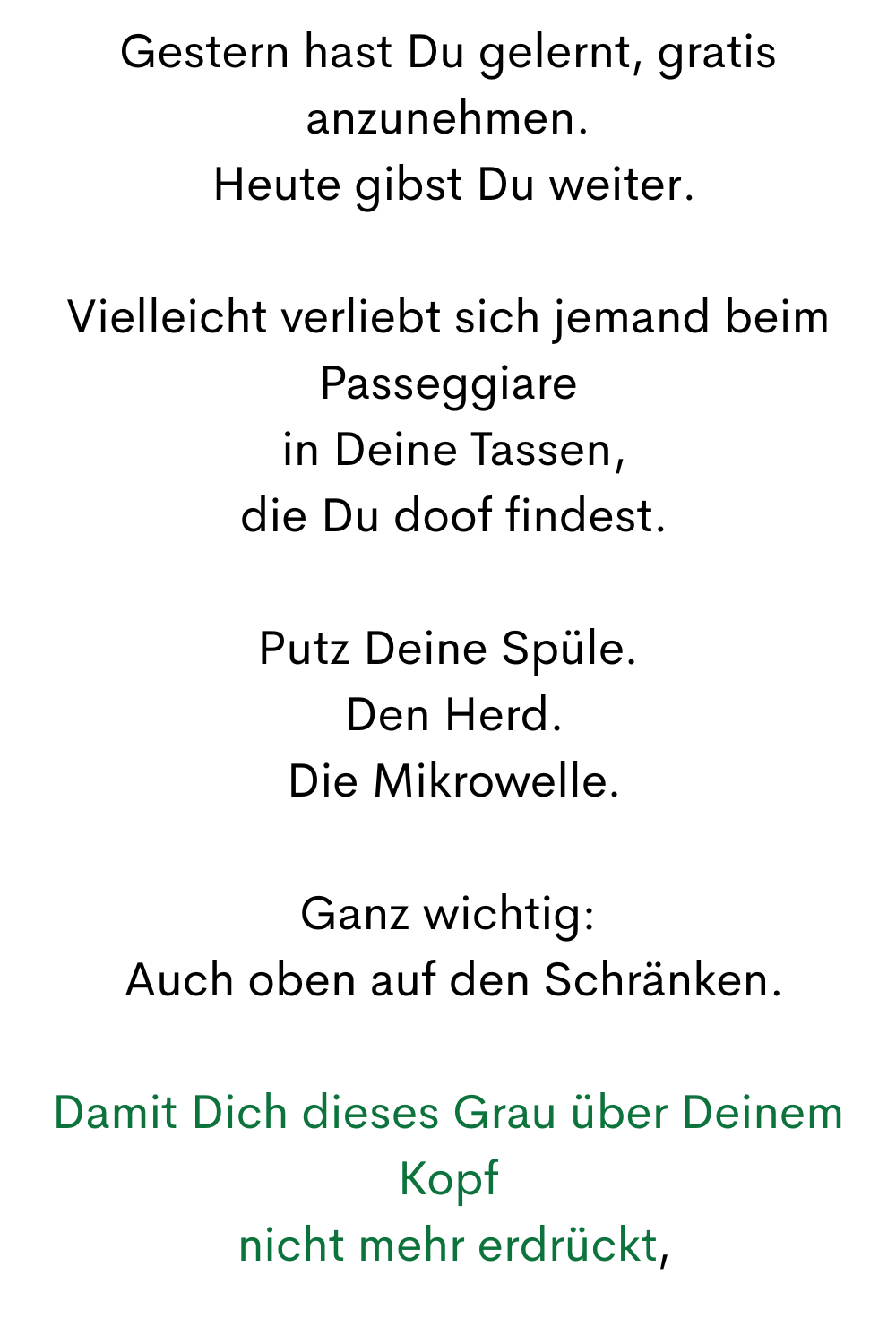 Gestern hast Du gelernt, gratis anzunehmen.
 Heute gibst Du weiter.
Vielleicht verliebt sich jemand beim Passeggiare
 in Deine Tassen,
 die Du doof findest.
Putz Deine Spüle.
 Den Herd.
 Die Mikrowelle.
Ganz wichtig:
 Auch oben auf den Schränken.
Damit Dich dieses Grau über Deinem Kopf
 nicht mehr erdrückt,
