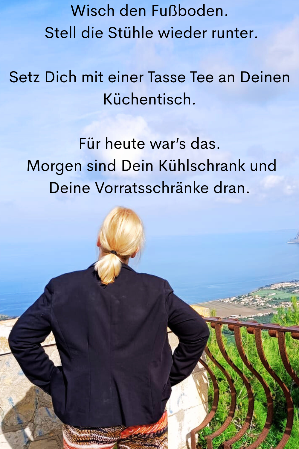 Wisch den Fußboden.
 Stell die Stühle wieder runter.
Setz Dich mit einer Tasse Tee an Deinen Küchentisch.
Für heute war’s das.
 Morgen sind Dein Kühlschrank und Deine Vorratsschränke dran.
Deine ciaovita Steffi.
