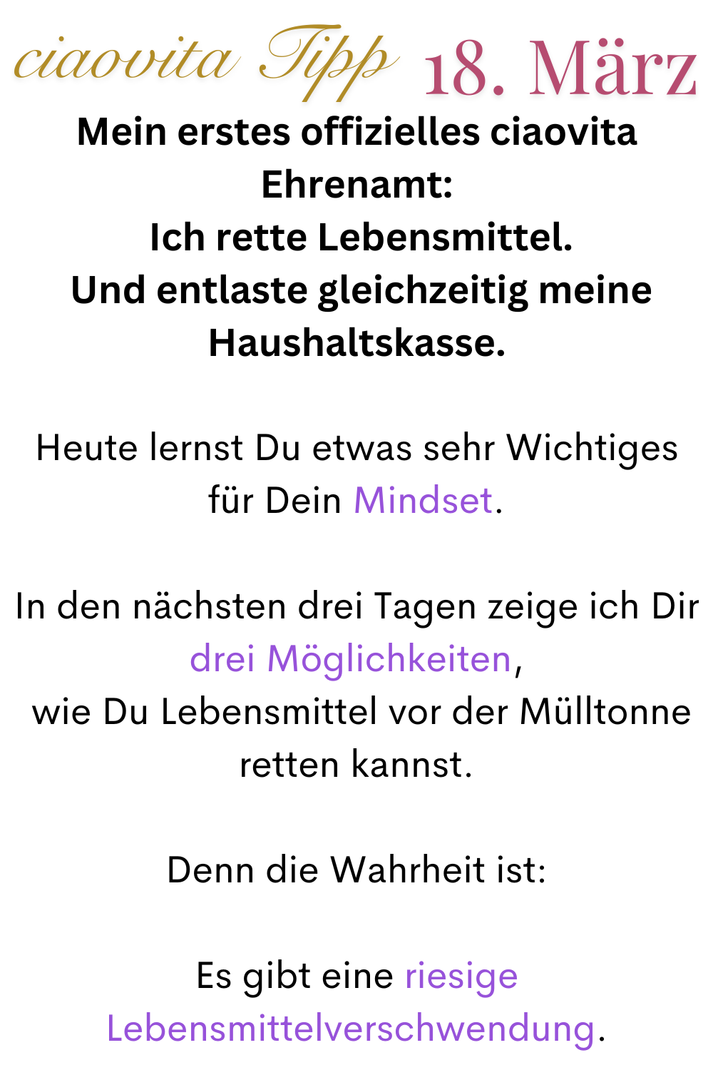 ciaovita Tipp 18. März
Mein erstes offizielles ciaovita Ehrenamt:
 Ich rette Lebensmittel.
 Und entlaste gleichzeitig meine Haushaltskasse.
Heute lernst Du etwas sehr Wichtiges für Dein Mindset.
In den nächsten drei Tagen zeige ich Dir drei Möglichkeiten,
 wie Du Lebensmittel vor der Mülltonne retten kannst.
Denn die Wahrheit ist:
Es gibt eine riesige Lebensmittelverschwendung.