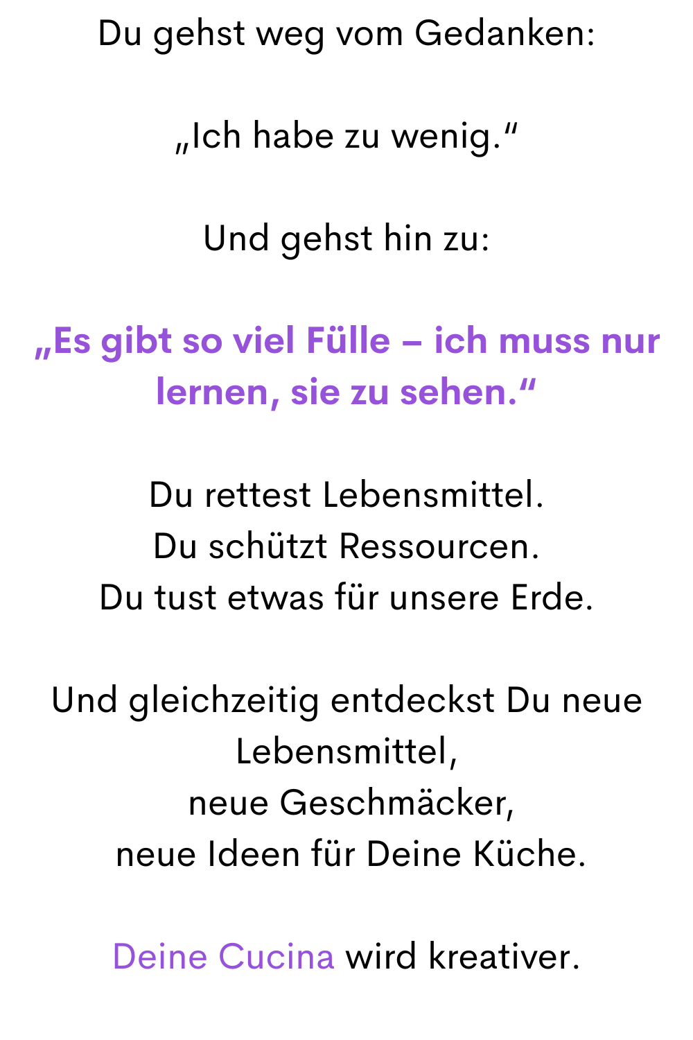 Du gehst weg vom Gedanken:
„Ich habe zu wenig.“
Und gehst hin zu:
„Es gibt so viel Fülle – ich muss nur lernen, sie zu sehen.“
Du rettest Lebensmittel.
Du schützt Ressourcen.
Du tust etwas für unsere Erde.
Und gleichzeitig entdeckst Du neue Lebensmittel,
 neue Geschmäcker,
 neue Ideen für Deine Küche.
Deine Cucina wird kreativer.
