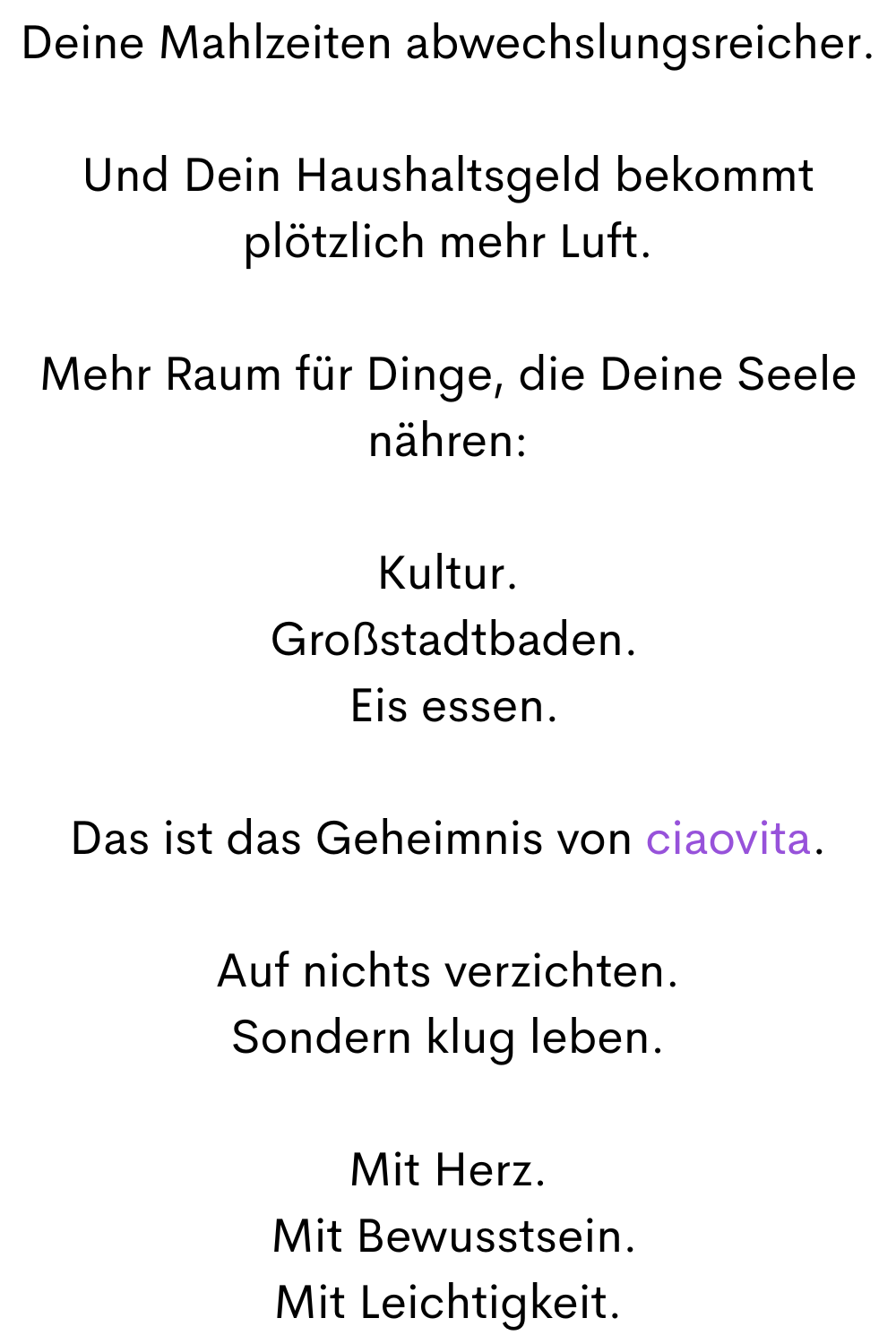 Deine Mahlzeiten abwechslungsreicher.
Und Dein Haushaltsgeld bekommt plötzlich mehr Luft.
Mehr Raum für Dinge, die Deine Seele nähren:
Kultur.
 Großstadtbaden.
 Eis essen.
Das ist das Geheimnis von ciaovita.
Auf nichts verzichten.
Sondern klug leben.
Mit Herz.
 Mit Bewusstsein.
Mit Leichtigkeit.
