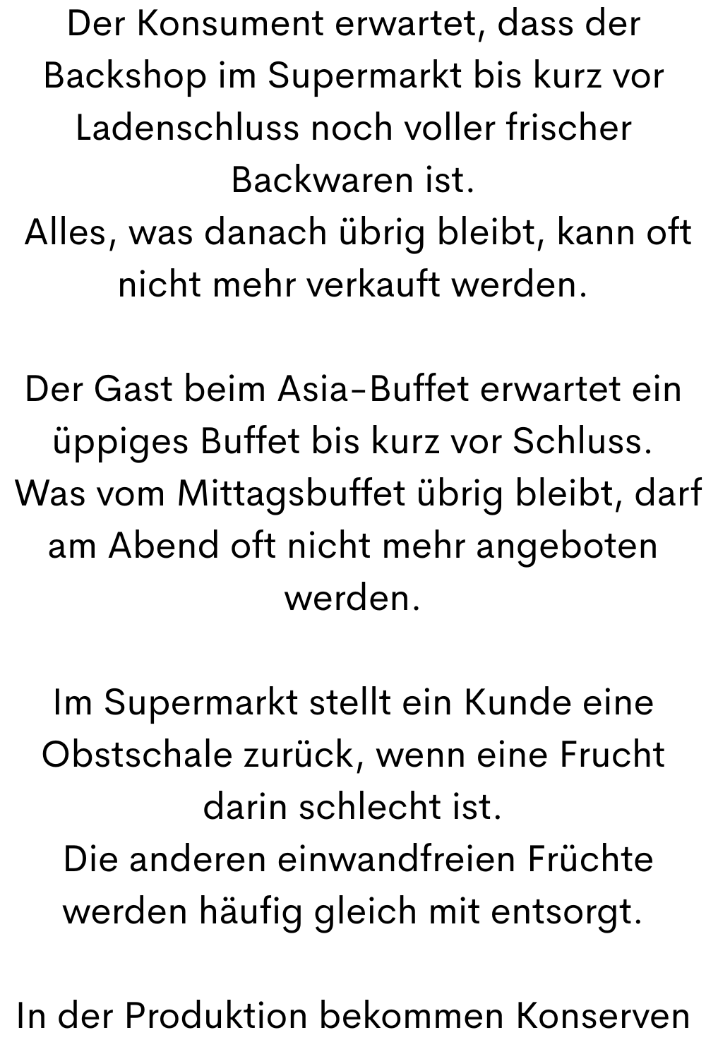 Der Konsument erwartet, dass der Backshop im Supermarkt bis kurz vor Ladenschluss noch voller frischer Backwaren ist.
 Alles, was danach übrig bleibt, kann oft nicht mehr verkauft werden.
Der Gast beim Asia-Buffet erwartet ein üppiges Buffet bis kurz vor Schluss.
 Was vom Mittagsbuffet übrig bleibt, darf am Abend oft nicht mehr angeboten werden.
Im Supermarkt stellt ein Kunde eine Obstschale zurück, wenn eine Frucht darin schlecht ist.
 Die anderen einwandfreien Früchte werden häufig gleich mit entsorgt.
In der Produktion bekommen Konserven
