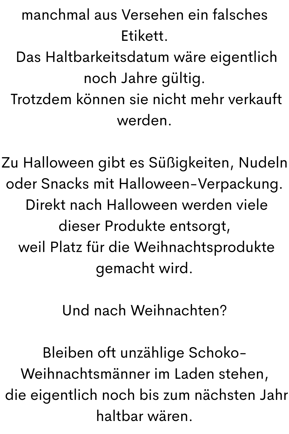 manchmal aus Versehen ein falsches Etikett.
 Das Haltbarkeitsdatum wäre eigentlich noch Jahre gültig.
 Trotzdem können sie nicht mehr verkauft werden.
Zu Halloween gibt es Süßigkeiten, Nudeln oder Snacks mit Halloween-Verpackung.
 Direkt nach Halloween werden viele dieser Produkte entsorgt,
 weil Platz für die Weihnachtsprodukte gemacht wird.
Und nach Weihnachten?
Bleiben oft unzählige Schoko-Weihnachtsmänner im Laden stehen,
 die eigentlich noch bis zum nächsten Jahr haltbar wären.
