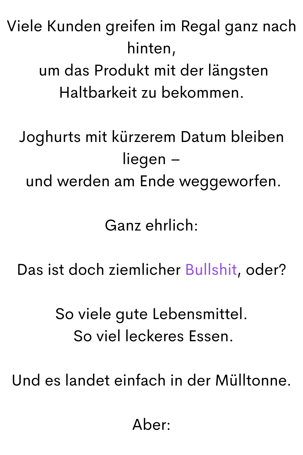 Viele Kunden greifen im Regal ganz nach hinten,
 um das Produkt mit der längsten Haltbarkeit zu bekommen.
Joghurts mit kürzerem Datum bleiben liegen –
 und werden am Ende weggeworfen.
Ganz ehrlich:
Das ist doch ziemlicher Bullshit, oder?
So viele gute Lebensmittel.
 So viel leckeres Essen.
Und es landet einfach in der Mülltonne.
Aber:
