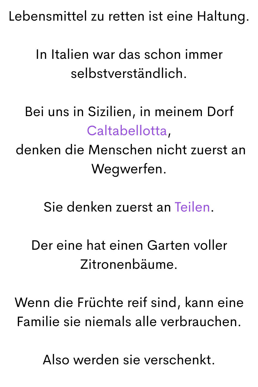 Lebensmittel zu retten ist eine Haltung.
In Italien war das schon immer selbstverständlich.
Bei uns in Sizilien, in meinem Dorf Caltabellotta,
 denken die Menschen nicht zuerst an Wegwerfen.
Sie denken zuerst an Teilen.
Der eine hat einen Garten voller Zitronenbäume.
Wenn die Früchte reif sind, kann eine Familie sie niemals alle verbrauchen.
Also werden sie verschenkt.