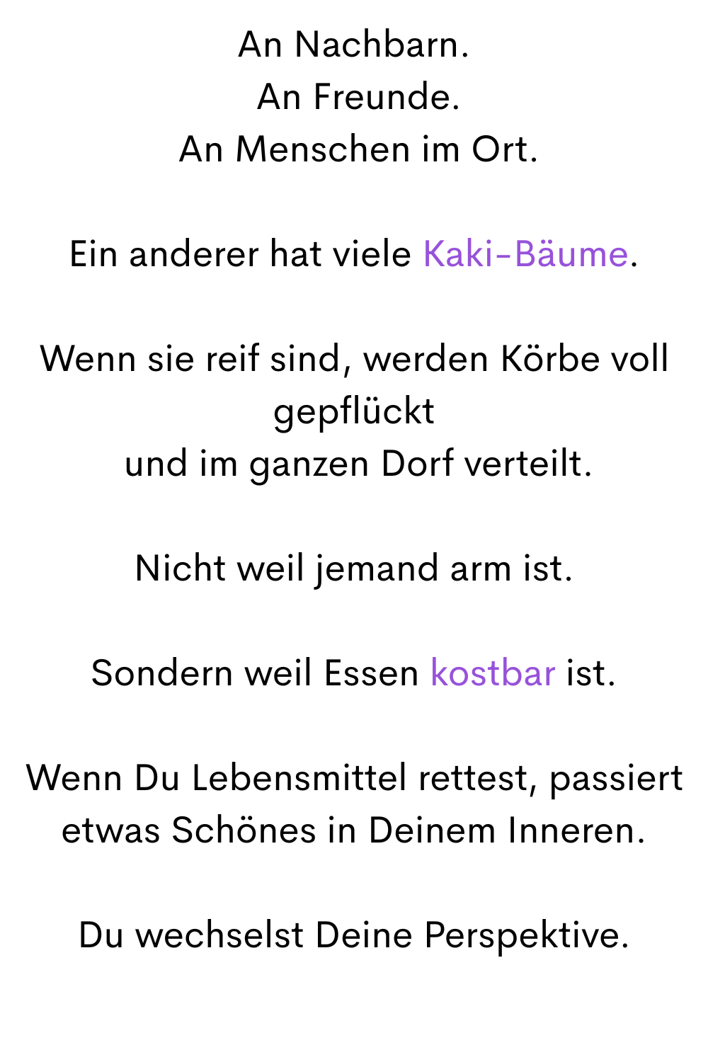 An Nachbarn.
 An Freunde.
 An Menschen im Ort.
Ein anderer hat viele Kaki-Bäume.
Wenn sie reif sind, werden Körbe voll gepflückt
 und im ganzen Dorf verteilt.
Nicht weil jemand arm ist.
Sondern weil Essen kostbar ist.
Wenn Du Lebensmittel rettest, passiert etwas Schönes in Deinem Inneren.
Du wechselst Deine Perspektive.
